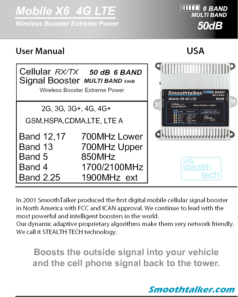 User Manual  USA In 2001 SmoothTalker produced the rst digital mobile cellular signal boosterin North America with FCC and ICAN approval. We continue to lead with themost powerful and intelligent boosters in the world.Our dynamic adaptive proprietary algorithms make them very network friendly.We call it STEALTH TECH technology. Smoothtalker.comBoosts the outside signal into your vehicleand the cell phone signal back to the tower.6 BANDMobile X6  4G LTEWireless Booster Extreme PowerMULTI BANDstealthtech&reg;CellularSignal Booster RX/TX   MULTI BAND 50dB   50 dB  6 BAND   GSM,HSPA,CDMA,LTE, LTE ABand 12,17   Band 13           Band 5             Band 4     Band 2,25   700MHz Upper850MHz 1700/2100MHz 2G, 3G, 3G+, 4G, 4G+1900MHz  ext700MHz LowerWireless Booster Extreme Power50dB
