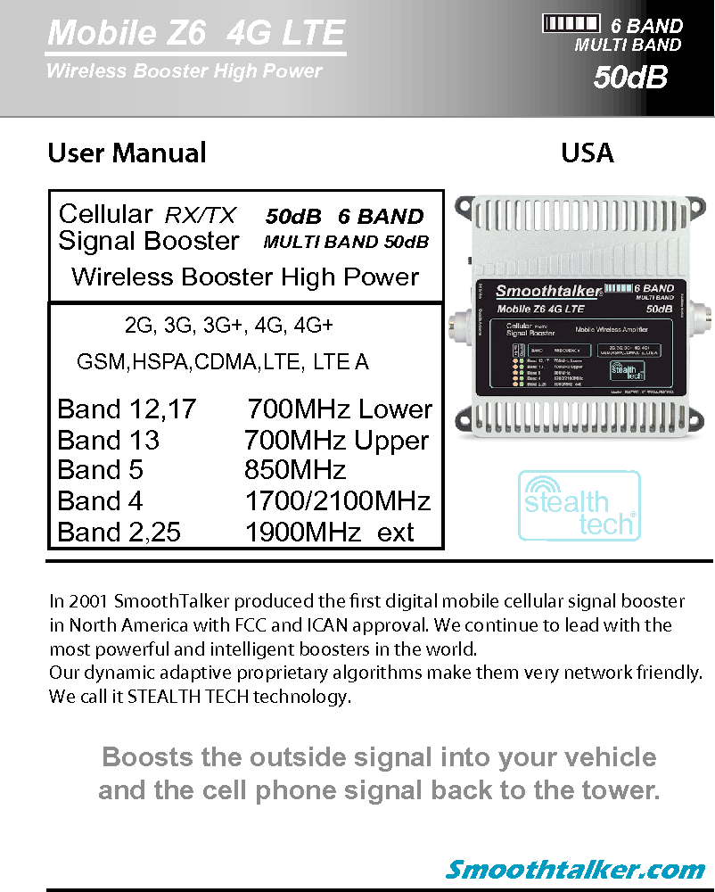 User Manual  USA In 2001 SmoothTalker produced the rst digital mobile cellular signal boosterin North America with FCC and ICAN approval. We continue to lead with themost powerful and intelligent boosters in the world.Our dynamic adaptive proprietary algorithms make them very network friendly.We call it STEALTH TECH technology. Smoothtalker.comBoosts the outside signal into your vehicleand the cell phone signal back to the tower.6 BANDMobile Z6  4G LTE50dBWireless Booster High PowerMULTI BANDstealthtech&reg;CellularSignal Booster RX/TX   MULTI BAND 50dB   50dB   6 BAND   GSM,HSPA,CDMA,LTE, LTE AWireless Booster High PowerBand 12,17   Band 13           Band 5             Band 4     Band 2,25   700MHz Upper850MHz 1700/2100MHz 2G, 3G, 3G+, 4G, 4G+1900MHz  ext700MHz Lower