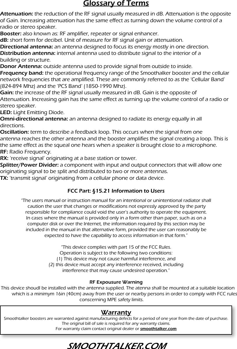 Glossary of TermsAttenuation: the reduction of the RF signal usually measured in dB. Attenuation is the opposite of Gain. Increasing attenuation has the same effect as turning down the volume control of a radio or stereo speaker.Booster: also known as: RF amplifier, repeater or signal enhancer.dB: short form for decibel. Unit of measure for RF signal gain or attenuation.Directional antenna: an antenna designed to focus its energy mostly in one direction.Distribution antenna: internal antenna used to distribute signal to the interior of abuilding or structure.Donor Antenna: outside antenna used to provide signal from outside to inside.Frequency band: the operational frequency range of the Smoothalker booster and the cellular network frequencies that are amplified. These are commonly referred to as the &lsquo;Cellular Band&rsquo; (824-894 Mhz) and the &lsquo;PCS Band&rsquo; (1850-1990 Mhz).Gain: the increase of the RF signal usually measured in dB. Gain is the opposite ofAttenuation. Increasing gain has the same effect as turning up the volume control of a radio or stereo speaker.LED: Light Emitting Diode.Omni-directional antenna: an antenna designed to radiate its energy equally in alldirections.Oscillation: term to describe a feedback loop. This occurs when the signal from oneantenna reaches the other antenna and the booster amplifies the signal creating a loop. This is the same effect as the squeal one hears when a speaker is brought close to a microphone.RF: Radio Frequency.RX: &lsquo;receive signal&rsquo; originating at a base station or tower.Splitter/Power Divider: a component with input and output connectors that will allow one originating signal to be split and distributed to two or more antennas.TX: &lsquo;transmit signal&rsquo; originating from a cellular phone or data device.FCC Part: &sect;15.21 Information to UsersWarrantySmoothtalker boosters are warranted against manufacturing defects for a period of one year from the date of purchase. The original bill of sale is required for any warranty claims.For warranty claim contact original dealer or smoothtalker.com&ldquo;The users manual or instruction manual for an intentional or unintentional radiator shall caution the user that changes or modifications not expressly approved by the partyresponsible for compliance could void the user&rsquo;s authority to operate the equipment.In cases where the manual is provided only in a form other than paper, such as on acomputer disk or over the Internet, the information required by this section may beincluded in the manual in that alternative form, provided the user can reasonably beexpected to have the capability to access information in that form.&rdquo; &ldquo;This device complies with part 15 of the FCC Rules.Operation is subject to the following two conditions:(1) This device may not cause harmful interference, and(2) this device must accept any interference received, includinginterference that may cause undesired operation.&rdquo;RF Expousure WarningThis device shoudl be installed with the antenna supplied. The atenna shall be mounted at a suitable location    which is a minimym 16in (40cm) away from the user or nearby persons in order to comply with FCC rules  conscerning MPE safety limits.SMOOTHTALKER.COM