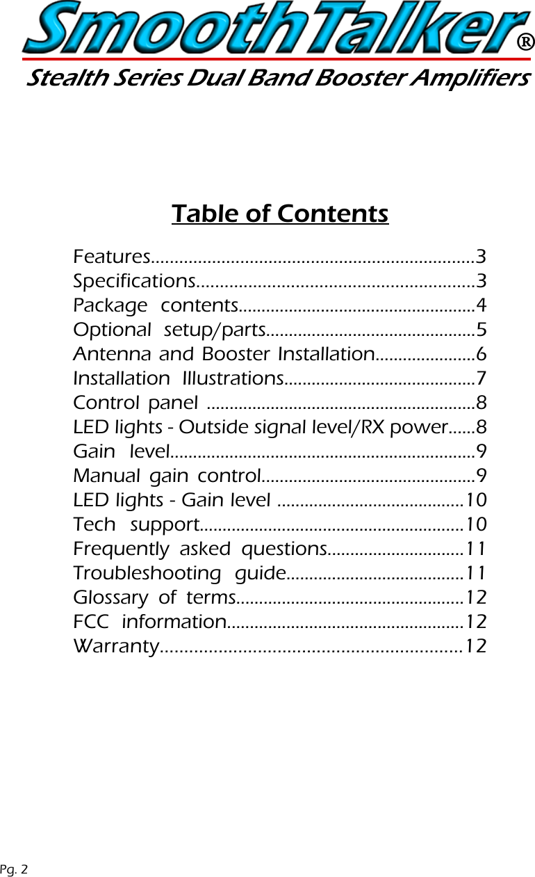 &reg;Stealth Series Dual Band Booster AmplifiersFeatures.....................................................................3Specifications...........................................................3Package contents....................................................4Optional setup/parts..............................................5Antenna and Booster Installation......................6Installation Illustrations..........................................7Control panel ...........................................................8LED lights - Outside signal level/RX power......8Gain level...................................................................9Manual gain control...............................................9LED lights - Gain level .........................................10Tech support..........................................................10Frequently asked questions..............................11Troubleshooting guide.......................................11Glossary of terms..................................................12FCC information....................................................12Warranty..............................................................12Table of ContentsPg. 2