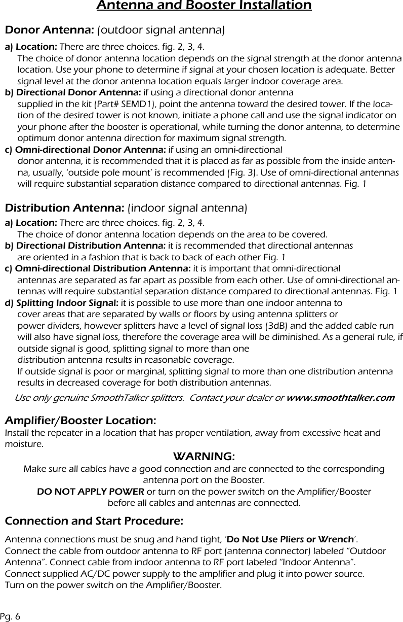 Antenna and Booster Installationa) Location: There are three choices. fig. 2, 3, 4.The choice of donor antenna location depends on the signal strength at the donor antenna location. Use your phone to determine if signal at your chosen location is adequate. Better signal level at the donor antenna location equals larger indoor coverage area.b) Directional Donor Antenna: if using a directional donor antennasupplied in the kit (Part# SEMD1), point the antenna toward the desired tower. If the loca-tion of the desired tower is not known, initiate a phone call and use the signal indicator on your phone after the booster is operational, while turning the donor antenna, to determine optimum donor antenna direction for maximum signal strength.c) Omni-directional Donor Antenna: if using an omni-directional donor antenna, it is recommended that it is placed as far as possible from the inside anten-na, usually, &lsquo;outside pole mount&rsquo; is recommended (Fig. 3). Use of omni-directional antennas will require substantial separation distance compared to directional antennas. Fig. 1Donor Antenna: (outdoor signal antenna)Distribution Antenna: (indoor signal antenna)Connection and Start Procedure:Amplifier/Booster Location:Install the repeater in a location that has proper ventilation, away from excessive heat and moisture.a) Location: There are three choices. fig. 2, 3, 4.The choice of donor antenna location depends on the area to be covered.b) Directional Distribution Antenna: it is recommended that directional antennasare oriented in a fashion that is back to back of each other Fig. 1c) Omni-directional Distribution Antenna: it is important that omni-directional antennas are separated as far apart as possible from each other. Use of omni-directional an-tennas will require substantial separation distance compared to directional antennas. Fig. 1d) Splitting Indoor Signal: it is possible to use more than one indoor antenna tocover areas that are separated by walls or floors by using antenna splitters or power dividers, however splitters have a level of signal loss (3dB) and the added cable run will also have signal loss, therefore the coverage area will be diminished. As a general rule, if outside signal is good, splitting signal to more than one distribution antenna results in reasonable coverage.If outside signal is poor or marginal, splitting signal to more than one distribution antenna results in decreased coverage for both distribution antennas.Use only genuine SmoothTalker splitters.  Contact your dealer or www.smoothtalker.comWARNING:Make sure all cables have a good connection and are connected to the correspondingantenna port on the Booster.DO NOT APPLY POWER or turn on the power switch on the Amplifier/Boosterbefore all cables and antennas are connected.Antenna connections must be snug and hand tight, &lsquo;Do Not Use Pliers or Wrench&rsquo;.Connect the cable from outdoor antenna to RF port (antenna connector) labeled &ldquo;Outdoor Antenna&rdquo;. Connect cable from indoor antenna to RF port labeled &ldquo;Indoor Antenna&rdquo;.Connect supplied AC/DC power supply to the amplifier and plug it into power source.Turn on the power switch on the Amplifier/Booster.Pg. 6