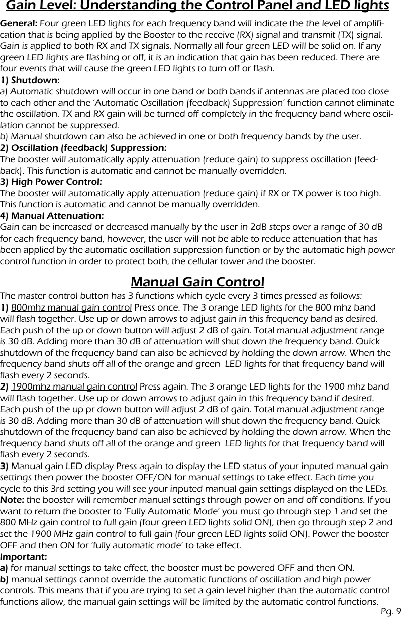 Gain Level: Understanding the Control Panel and LED lightsManual Gain ControlGeneral: Four green LED lights for each frequency band will indicate the the level of amplifi-cation that is being applied by the Booster to the receive (RX) signal and transmit (TX) signal. Gain is applied to both RX and TX signals. Normally all four green LED will be solid on. If any green LED lights are flashing or off, it is an indication that gain has been reduced. There are four events that will cause the green LED lights to turn off or flash.1) Shutdown:a) Automatic shutdown will occur in one band or both bands if antennas are placed too close to each other and the &lsquo;Automatic Oscillation (feedback) Suppression&rsquo; function cannot eliminate the oscillation. TX and RX gain will be turned off completely in the frequency band where oscil-lation cannot be suppressed.b) Manual shutdown can also be achieved in one or both frequency bands by the user.2) Oscillation (feedback) Suppression:The booster will automatically apply attenuation (reduce gain) to suppress oscillation (feed-back). This function is automatic and cannot be manually overridden.3) High Power Control:The booster will automatically apply attenuation (reduce gain) if RX or TX power is too high. This function is automatic and cannot be manually overridden.4) Manual Attenuation:Gain can be increased or decreased manually by the user in 2dB steps over a range of 30 dB for each frequency band, however, the user will not be able to reduce attenuation that has been applied by the automatic oscillation suppression function or by the automatic high powercontrol function in order to protect both, the cellular tower and the booster.The master control button has 3 functions which cycle every 3 times pressed as follows:1) 800mhz manual gain control Press once. The 3 orange LED lights for the 800 mhz band will flash together. Use up or down arrows to adjust gain in this frequency band as desired. Each push of the up or down button will adjust 2 dB of gain. Total manual adjustment range is 30 dB. Adding more than 30 dB of attenuation will shut down the frequency band. Quick shutdown of the frequency band can also be achieved by holding the down arrow. When the frequency band shuts off all of the orange and green  LED lights for that frequency band will flash every 2 seconds.2) 1900mhz manual gain control Press again. The 3 orange LED lights for the 1900 mhz band will flash together. Use up or down arrows to adjust gain in this frequency band if desired. Each push of the up pr down button will adjust 2 dB of gain. Total manual adjustment range is 30 dB. Adding more than 30 dB of attenuation will shut down the frequency band. Quick shutdown of the frequency band can also be achieved by holding the down arrow. When the frequency band shuts off all of the orange and green  LED lights for that frequency band will flash every 2 seconds.3) Manual gain LED display Press again to display the LED status of your inputed manual gain settings then power the booster OFF/ON for manual settings to take effect. Each time you cycle to this 3rd setting you will see your inputed manual gain settings displayed on the LEDs.Note: the booster will remember manual settings through power on and off conditions. If you want to return the booster to &lsquo;Fully Automatic Mode&rsquo; you must go through step 1 and set the 800 MHz gain control to full gain (four green LED lights solid ON), then go through step 2 and set the 1900 MHz gain control to full gain (four green LED lights solid ON). Power the booster OFF and then ON for &lsquo;fully automatic mode&rsquo; to take effect.Important:a) for manual settings to take effect, the booster must be powered OFF and then ON.b) manual settings cannot override the automatic functions of oscillation and high powercontrols. This means that if you are trying to set a gain level higher than the automatic control functions allow, the manual gain settings will be limited by the automatic control functions.Pg. 9