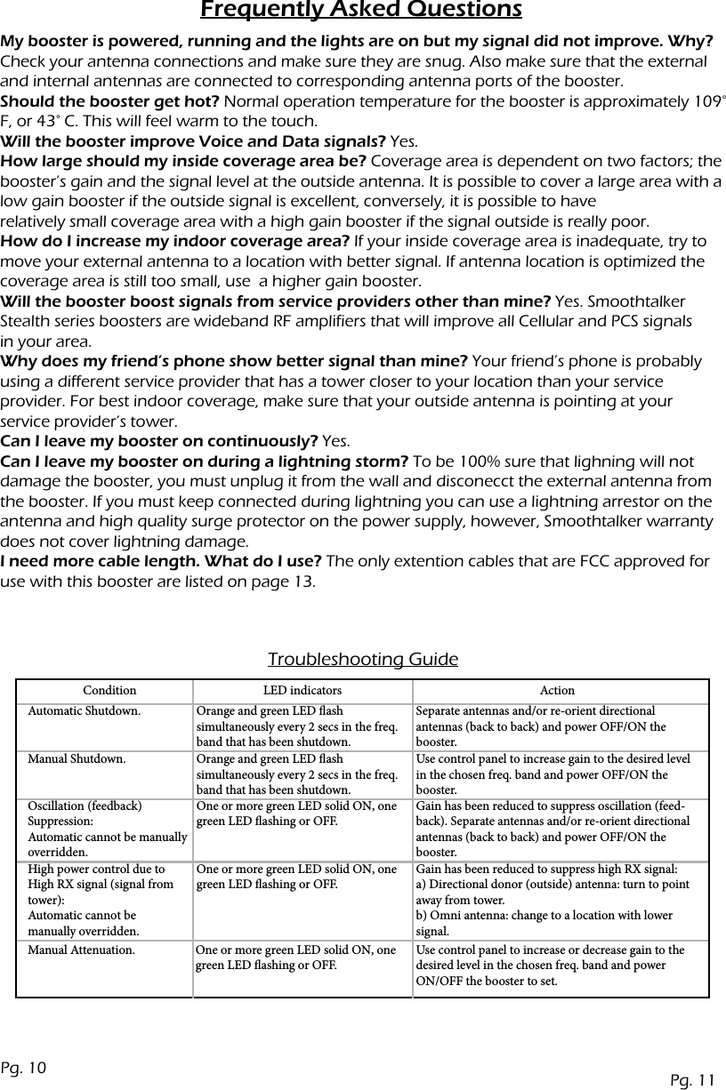 Frequently Asked QuestionsMy booster is powered, running and the lights are on but my signal did not improve. Why?Check your antenna connections and make sure they are snug. Also make sure that the external and internal antennas are connected to corresponding antenna ports of the booster.Should the booster get hot? Normal operation temperature for the booster is approximately 109&deg; F, or 43&deg; C. This will feel warm to the touch.Will the booster improve Voice and Data signals? Yes.How large should my inside coverage area be? Coverage area is dependent on two factors; the booster&rsquo;s gain and the signal level at the outside antenna. It is possible to cover a large area with a low gain booster if the outside signal is excellent, conversely, it is possible to haverelatively small coverage area with a high gain booster if the signal outside is really poor.How do I increase my indoor coverage area? If your inside coverage area is inadequate, try to move your external antenna to a location with better signal. If antenna location is optimized the coverage area is still too small, use  a higher gain booster.  Will the booster boost signals from service providers other than mine? Yes. Smoothtalker Stealth series boosters are wideband RF amplifiers that will improve all Cellular and PCS signalsin your area.Why does my friend&rsquo;s phone show better signal than mine? Your friend&rsquo;s phone is probably using a different service provider that has a tower closer to your location than your serviceprovider. For best indoor coverage, make sure that your outside antenna is pointing at yourservice provider&rsquo;s tower.Can I leave my booster on continuously? Yes.Can I leave my booster on during a lightning storm? To be 100% sure that lighning will not damage the booster, you must unplug it from the wall and disconecct the external antenna from the booster. If you must keep connected during lightning you can use a lightning arrestor on the antenna and high quality surge protector on the power supply, however, Smoothtalker warranty does not cover lightning damage.I need more cable length. What do I use? The only extention cables that are FCC approved for use with this booster are listed on page 13.Troubleshooting GuideConditionAutomatic Shutdown.Manual Shutdown.Oscillation (feedback) Suppression: Automatic cannot be manually overridden.Manual Attenuation. One or more green LED solid ON, one green LED ashing or OFF.Use control panel to increase or decrease gain to the desired level in the chosen freq. band and power ON/OFF the booster to set.High power control due to High RX signal (signal from tower): Automatic cannot be manually overridden.Orange and green LED ash simultaneously every 2 secs in the freq. band that has been shutdown.Orange and green LED ashsimultaneously every 2 secs in the freq. band that has been shutdown.One or more green LED solid ON, one green LED ashing or OFF.One or more green LED solid ON, one green LED ashing or OFF.Separate antennas and/or re-orient directional antennas (back to back) and power OFF/ON the booster.Use control panel to increase gain to the desired level in the chosen freq. band and power OFF/ON the booster.Gain has been reduced to suppress oscillation (feed-back). Separate antennas and/or re-orient directional antennas (back to back) and power OFF/ON the booster.Gain has been reduced to suppress high RX signal: a) Directional donor (outside) antenna: turn to point away from tower. b) Omni antenna: change to a location with lower signal.LED indicators ActionPg. 11Pg. 10