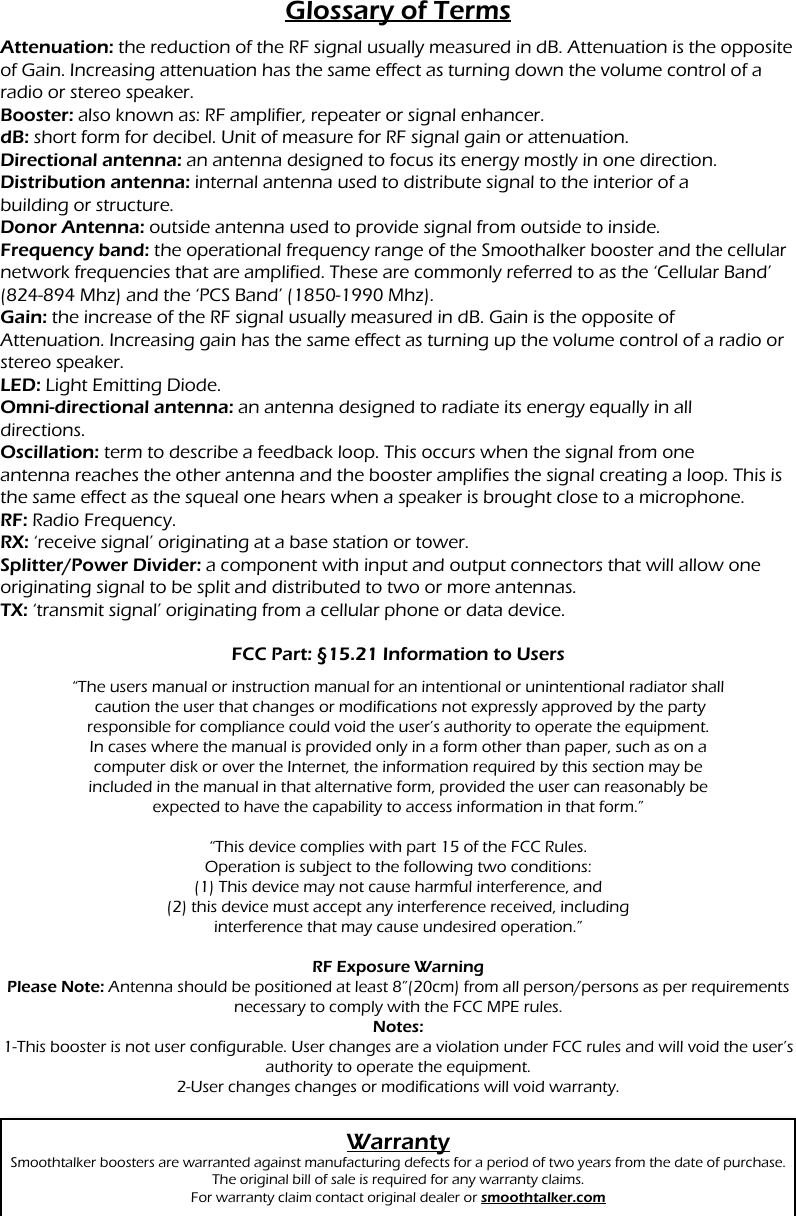 Glossary of TermsAttenuation: the reduction of the RF signal usually measured in dB. Attenuation is the opposite of Gain. Increasing attenuation has the same effect as turning down the volume control of a radio or stereo speaker.Booster: also known as: RF amplifier, repeater or signal enhancer.dB: short form for decibel. Unit of measure for RF signal gain or attenuation.Directional antenna: an antenna designed to focus its energy mostly in one direction.Distribution antenna: internal antenna used to distribute signal to the interior of abuilding or structure.Donor Antenna: outside antenna used to provide signal from outside to inside.Frequency band: the operational frequency range of the Smoothalker booster and the cellular network frequencies that are amplified. These are commonly referred to as the &lsquo;Cellular Band&rsquo; (824-894 Mhz) and the &lsquo;PCS Band&rsquo; (1850-1990 Mhz).Gain: the increase of the RF signal usually measured in dB. Gain is the opposite ofAttenuation. Increasing gain has the same effect as turning up the volume control of a radio or stereo speaker.LED: Light Emitting Diode.Omni-directional antenna: an antenna designed to radiate its energy equally in alldirections.Oscillation: term to describe a feedback loop. This occurs when the signal from oneantenna reaches the other antenna and the booster amplifies the signal creating a loop. This is the same effect as the squeal one hears when a speaker is brought close to a microphone.RF: Radio Frequency.RX: &lsquo;receive signal&rsquo; originating at a base station or tower.Splitter/Power Divider: a component with input and output connectors that will allow one originating signal to be split and distributed to two or more antennas.TX: &lsquo;transmit signal&rsquo; originating from a cellular phone or data device.FCC Part: &sect;15.21 Information to UsersWarrantySmoothtalker boosters are warranted against manufacturing defects for a period of two years from the date of purchase. The original bill of sale is required for any warranty claims.For warranty claim contact original dealer or smoothtalker.com&ldquo;The users manual or instruction manual for an intentional or unintentional radiator shall caution the user that changes or modifications not expressly approved by the partyresponsible for compliance could void the user&rsquo;s authority to operate the equipment.In cases where the manual is provided only in a form other than paper, such as on acomputer disk or over the Internet, the information required by this section may beincluded in the manual in that alternative form, provided the user can reasonably beexpected to have the capability to access information in that form.&rdquo; &ldquo;This device complies with part 15 of the FCC Rules.Operation is subject to the following two conditions:(1) This device may not cause harmful interference, and(2) this device must accept any interference received, includinginterference that may cause undesired operation.&rdquo;RF Exposure WarningPlease Note: Antenna should be positioned at least 8&rdquo;(20cm) from all person/persons as per requirements necessary to comply with the FCC MPE rules.  Notes:1-This booster is not user configurable. User changes are a violation under FCC rules and will void the user&rsquo;s authority to operate the equipment.2-User changes changes or modifications will void warranty.