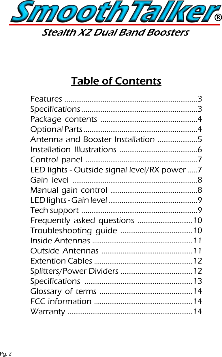 &reg;Stealth X2 Dual Band BoostersFeatures ......................................................................3Specifications .............................................................3Package contents ...................................................4 Optional Parts ............................................................4Antenna and Booster Installation .....................5Installation Illustrations .........................................6Control panel ...........................................................7LED lights - Outside signal level/RX power .....7Gain level ..................................................................8Manual gain control ..............................................8LED lights - Gain level ...............................................9Tech support  .............................................................9 Frequently asked questions .............................10Troubleshooting guide ......................................10 Inside Antennas .....................................................11 Outside Antennas ................................................11 Extention Cables ....................................................12 Splitters/Power Dividers ......................................12 Specifications .........................................................13 Glossary of terms .................................................14FCC information ....................................................14Warranty ..................................................................14Table of ContentsPg. 2