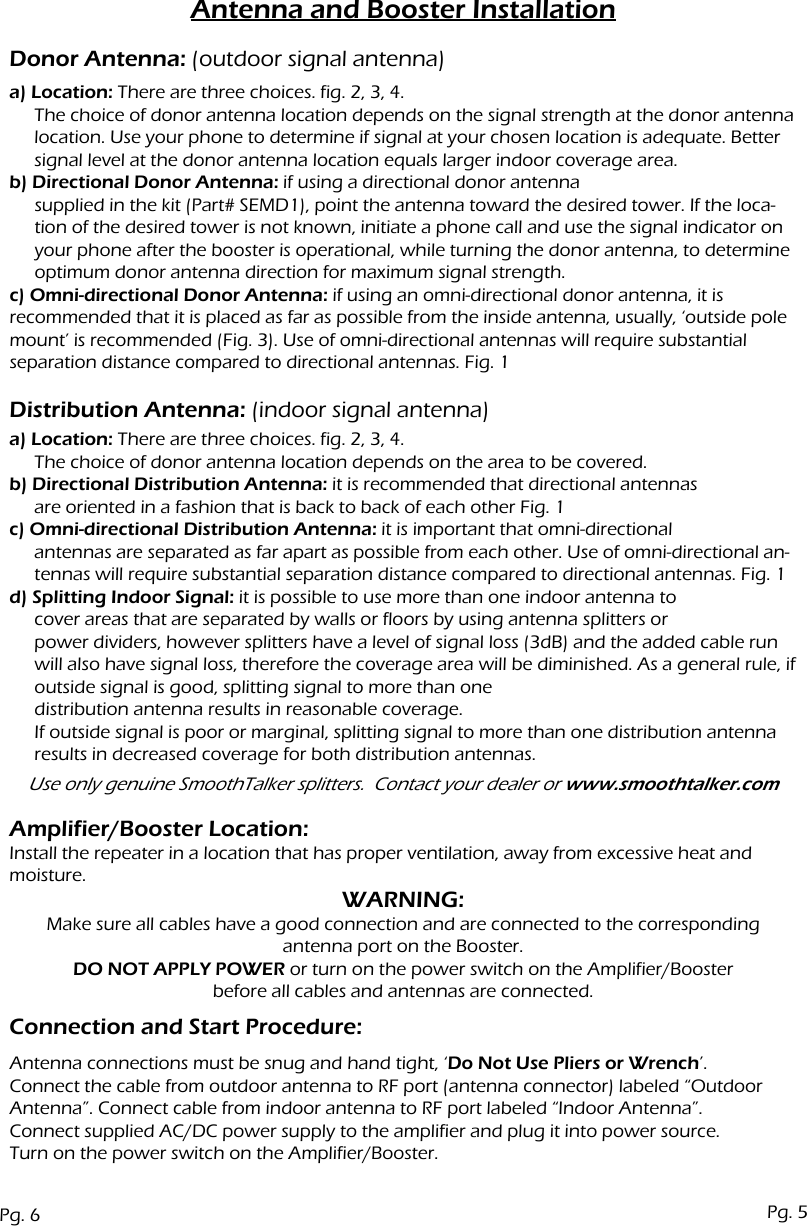 Antenna and Booster Installationa) Location: There are three choices. fig. 2, 3, 4.The choice of donor antenna location depends on the signal strength at the donor antenna location. Use your phone to determine if signal at your chosen location is adequate. Better signal level at the donor antenna location equals larger indoor coverage area.b) Directional Donor Antenna: if using a directional donor antennasupplied in the kit (Part# SEMD1), point the antenna toward the desired tower. If the loca-tion of the desired tower is not known, initiate a phone call and use the signal indicator on your phone after the booster is operational, while turning the donor antenna, to determine optimum donor antenna direction for maximum signal strength.c) Omni-directional Donor Antenna: if using an omni-directional donor antenna, it is recommended that it is placed as far as possible from the inside antenna, usually, &lsquo;outside pole mount&rsquo; is recommended (Fig. 3). Use of omni-directional antennas will require substantial separation distance compared to directional antennas. Fig. 1Donor Antenna: (outdoor signal antenna)Distribution Antenna: (indoor signal antenna)Connection and Start Procedure:Amplifier/Booster Location:Install the repeater in a location that has proper ventilation, away from excessive heat and moisture.a) Location: There are three choices. fig. 2, 3, 4.The choice of donor antenna location depends on the area to be covered.b) Directional Distribution Antenna: it is recommended that directional antennasare oriented in a fashion that is back to back of each other Fig. 1c) Omni-directional Distribution Antenna: it is important that omni-directional antennas are separated as far apart as possible from each other. Use of omni-directional an-tennas will require substantial separation distance compared to directional antennas. Fig. 1d) Splitting Indoor Signal: it is possible to use more than one indoor antenna tocover areas that are separated by walls or floors by using antenna splitters or power dividers, however splitters have a level of signal loss (3dB) and the added cable run will also have signal loss, therefore the coverage area will be diminished. As a general rule, if outside signal is good, splitting signal to more than one distribution antenna results in reasonable coverage.If outside signal is poor or marginal, splitting signal to more than one distribution antenna results in decreased coverage for both distribution antennas.Use only genuine SmoothTalker splitters.  Contact your dealer or www.smoothtalker.comWARNING:Make sure all cables have a good connection and are connected to the correspondingantenna port on the Booster.DO NOT APPLY POWER or turn on the power switch on the Amplifier/Boosterbefore all cables and antennas are connected.Antenna connections must be snug and hand tight, &lsquo;Do Not Use Pliers or Wrench&rsquo;.Connect the cable from outdoor antenna to RF port (antenna connector) labeled &ldquo;Outdoor Antenna&rdquo;. Connect cable from indoor antenna to RF port labeled &ldquo;Indoor Antenna&rdquo;.Connect supplied AC/DC power supply to the amplifier and plug it into power source.Turn on the power switch on the Amplifier/Booster.Pg. 6 Pg. 5