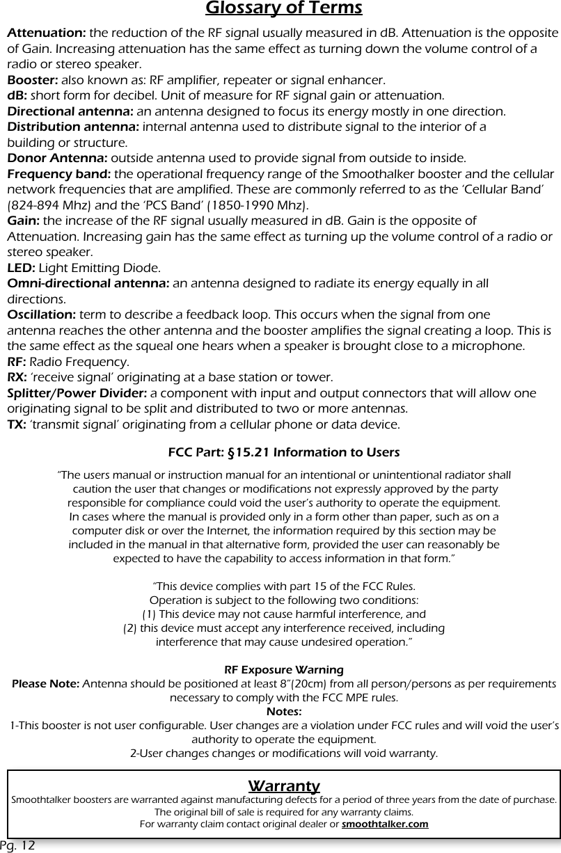 Glossary of TermsAttenuation: the reduction of the RF signal usually measured in dB. Attenuation is the opposite of Gain. Increasing attenuation has the same effect as turning down the volume control of a radio or stereo speaker.Booster: also known as: RF amplifier, repeater or signal enhancer.dB: short form for decibel. Unit of measure for RF signal gain or attenuation.Directional antenna: an antenna designed to focus its energy mostly in one direction.Distribution antenna: internal antenna used to distribute signal to the interior of abuilding or structure.Donor Antenna: outside antenna used to provide signal from outside to inside.Frequency band: the operational frequency range of the Smoothalker booster and the cellular network frequencies that are amplified. These are commonly referred to as the &lsquo;Cellular Band&rsquo; (824-894 Mhz) and the &lsquo;PCS Band&rsquo; (1850-1990 Mhz).Gain: the increase of the RF signal usually measured in dB. Gain is the opposite ofAttenuation. Increasing gain has the same effect as turning up the volume control of a radio or stereo speaker.LED: Light Emitting Diode.Omni-directional antenna: an antenna designed to radiate its energy equally in alldirections.Oscillation: term to describe a feedback loop. This occurs when the signal from oneantenna reaches the other antenna and the booster amplifies the signal creating a loop. This is the same effect as the squeal one hears when a speaker is brought close to a microphone.RF: Radio Frequency.RX: &lsquo;receive signal&rsquo; originating at a base station or tower.Splitter/Power Divider: a component with input and output connectors that will allow one originating signal to be split and distributed to two or more antennas.TX: &lsquo;transmit signal&rsquo; originating from a cellular phone or data device.WarrantySmoothtalker boosters are warranted against manufacturing defects for a period of three years from the date of purchase. The original bill of sale is required for any warranty claims.For warranty claim contact original dealer or smoothtalker.comPg. 12FCC Part: &sect;15.21 Information to Users&ldquo;The users manual or instruction manual for an intentional or unintentional radiator shall caution the user that changes or modifications not expressly approved by the partyresponsible for compliance could void the user&rsquo;s authority to operate the equipment.In cases where the manual is provided only in a form other than paper, such as on acomputer disk or over the Internet, the information required by this section may beincluded in the manual in that alternative form, provided the user can reasonably beexpected to have the capability to access information in that form.&rdquo; &ldquo;This device complies with part 15 of the FCC Rules.Operation is subject to the following two conditions:(1) This device may not cause harmful interference, and(2) this device must accept any interference received, includinginterference that may cause undesired operation.&rdquo;RF Exposure WarningPlease Note: Antenna should be positioned at least 8&rdquo;(20cm) from all person/persons as per requirements necessary to comply with the FCC MPE rules.  Notes:1-This booster is not user configurable. User changes are a violation under FCC rules and will void the user&rsquo;s authority to operate the equipment.2-User changes changes or modifications will void warranty.