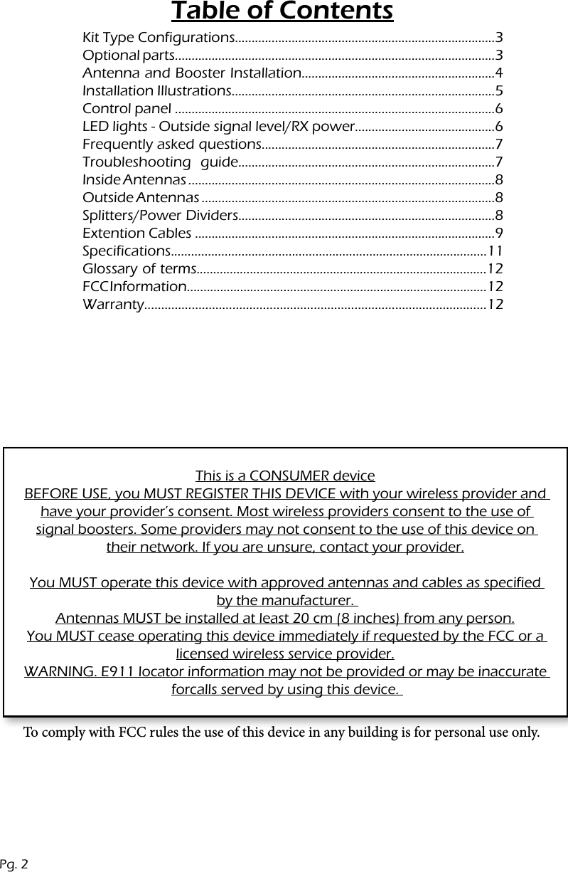 Table of ContentsPg. 2Kit Type Configurations..............................................................................3 Optional parts................................................................................................3Antenna and Booster Installation..........................................................4Installation Illustrations...............................................................................5Control panel ................................................................................................6LED lights - Outside signal level/RX power..........................................6Frequently asked questions......................................................................7 Troubleshooting guide.............................................................................7Inside Antennas ............................................................................................8 Outside Antennas ........................................................................................8 Splitters/Power Dividers.............................................................................8 Extention Cables ..........................................................................................9 Specifications..............................................................................................11Glossary of terms.......................................................................................12FCC Information..........................................................................................12Warranty.....................................................................................................12This is a CONSUMER deviceBEFORE USE, you MUST REGISTER THIS DEVICE with your wireless provider and have your provider&rsquo;s consent. Most wireless providers consent to the use of signal boosters. Some providers may not consent to the use of this device on their network. If you are unsure, contact your provider.You MUST operate this device with approved antennas and cables as specified by the manufacturer. Antennas MUST be installed at least 20 cm (8 inches) from any person.You MUST cease operating this device immediately if requested by the FCC or a licensed wireless service provider.WARNING. E911 locator information may not be provided or may be inaccurate forcalls served by using this device. To comply with FCC rules the use of this device in any building is for personal use only.