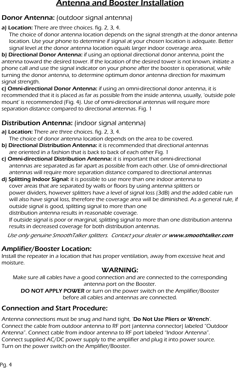 Antenna and Booster Installationa) Location: There are three choices. fig. 2, 3, 4.The choice of donor antenna location depends on the signal strength at the donor antenna location. Use your phone to determine if signal at your chosen location is adequate. Better signal level at the donor antenna location equals larger indoor coverage area.b) Directional Donor Antenna: if using an optional directional donor antenna, point the antenna toward the desired tower. If the location of the desired tower is not known, initiate a phone call and use the signal indicator on your phone after the booster is operational, while turning the donor antenna, to determine optimum donor antenna direction for maximum signal strength.c) Omni-directional Donor Antenna: if using an omni-directional donor antenna, it is recommended that it is placed as far as possible from the inside antenna, usually, &lsquo;outside pole mount&rsquo; is recommended (Fig. 4). Use of omni-directional antennas will require moreseparation distance compared to directional antennas. Fig. 1Donor Antenna: (outdoor signal antenna)Distribution Antenna: (indoor signal antenna)Connection and Start Procedure:Amplifier/Booster Location:Install the repeater in a location that has proper ventilation, away from excessive heat and moisture.a) Location: There are three choices. fig. 2, 3, 4.The choice of donor antenna location depends on the area to be covered.b) Directional Distribution Antenna: it is recommended that directional antennasare oriented in a fashion that is back to back of each other Fig. 1c) Omni-directional Distribution Antenna: it is important that omni-directional antennas are separated as far apart as possible from each other. Use of omni-directional antennas will require more separation distance compared to directional antennasd) Splitting Indoor Signal: it is possible to use more than one indoor antenna tocover areas that are separated by walls or floors by using antenna splitters or power dividers, however splitters have a level of signal loss (3dB) and the added cable run will also have signal loss, therefore the coverage area will be diminished. As a general rule, if outside signal is good, splitting signal to more than one distribution antenna results in reasonable coverage.If outside signal is poor or marginal, splitting signal to more than one distribution antenna results in decreased coverage for both distribution antennas.Use only genuine SmoothTalker splitters.  Contact your dealer or www.smoothtalker.comWARNING:Make sure all cables have a good connection and are connected to the correspondingantenna port on the Booster.DO NOT APPLY POWER or turn on the power switch on the Amplifier/Boosterbefore all cables and antennas are connected.Antenna connections must be snug and hand tight, &lsquo;Do Not Use Pliers or Wrench&rsquo;.Connect the cable from outdoor antenna to RF port (antenna connector) labeled &ldquo;Outdoor Antenna&rdquo;. Connect cable from indoor antenna to RF port labeled &ldquo;Indoor Antenna&rdquo;.Connect supplied AC/DC power supply to the amplifier and plug it into power source.Turn on the power switch on the Amplifier/Booster.Pg. 4