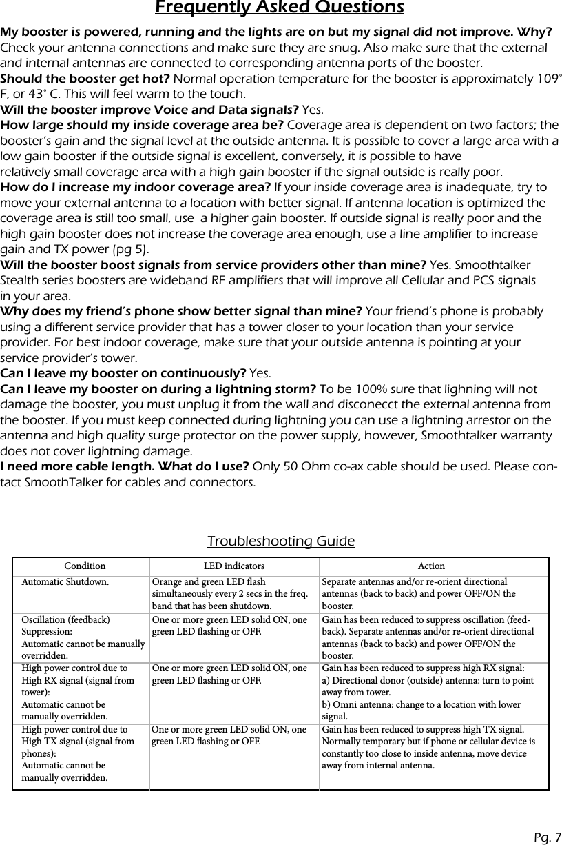 Frequently Asked QuestionsMy booster is powered, running and the lights are on but my signal did not improve. Why?Check your antenna connections and make sure they are snug. Also make sure that the external and internal antennas are connected to corresponding antenna ports of the booster.Should the booster get hot? Normal operation temperature for the booster is approximately 109&deg; F, or 43&deg; C. This will feel warm to the touch.Will the booster improve Voice and Data signals? Yes.How large should my inside coverage area be? Coverage area is dependent on two factors; the booster&rsquo;s gain and the signal level at the outside antenna. It is possible to cover a large area with a low gain booster if the outside signal is excellent, conversely, it is possible to haverelatively small coverage area with a high gain booster if the signal outside is really poor.How do I increase my indoor coverage area? If your inside coverage area is inadequate, try to move your external antenna to a location with better signal. If antenna location is optimized the coverage area is still too small, use  a higher gain booster. If outside signal is really poor and the high gain booster does not increase the coverage area enough, use a line amplifier to increase gain and TX power (pg 5).Will the booster boost signals from service providers other than mine? Yes. Smoothtalker Stealth series boosters are wideband RF amplifiers that will improve all Cellular and PCS signalsin your area.Why does my friend&rsquo;s phone show better signal than mine? Your friend&rsquo;s phone is probably using a different service provider that has a tower closer to your location than your serviceprovider. For best indoor coverage, make sure that your outside antenna is pointing at yourservice provider&rsquo;s tower.Can I leave my booster on continuously? Yes.Can I leave my booster on during a lightning storm? To be 100% sure that lighning will not damage the booster, you must unplug it from the wall and disconecct the external antenna from the booster. If you must keep connected during lightning you can use a lightning arrestor on the antenna and high quality surge protector on the power supply, however, Smoothtalker warranty does not cover lightning damage.I need more cable length. What do I use? Only 50 Ohm co-ax cable should be used. Please con-tact SmoothTalker for cables and connectors.Troubleshooting GuideConditionAutomatic Shutdown.Oscillation (feedback) Suppression: Automatic cannot be manually overridden.High power control due to High RX signal (signal from tower): Automatic cannot be manually overridden.High power control due to High TX signal (signal from phones): Automatic cannot be manually overridden.Orange and green LED ash simultaneously every 2 secs in the freq. band that has been shutdown.One or more green LED solid ON, one green LED ashing or OFF.One or more green LED solid ON, one green LED ashing or OFF.One or more green LED solid ON, one green LED ashing or OFF.Separate antennas and/or re-orient directional antennas (back to back) and power OFF/ON the booster.Gain has been reduced to suppress oscillation (feed-back). Separate antennas and/or re-orient directional antennas (back to back) and power OFF/ON the booster.Gain has been reduced to suppress high RX signal: a) Directional donor (outside) antenna: turn to point away from tower. b) Omni antenna: change to a location with lower signal.Gain has been reduced to suppress high TX signal.  Normally temporary but if phone or cellular device is constantly too close to inside antenna, move device away from internal antenna.LED indicators ActionPg. 7