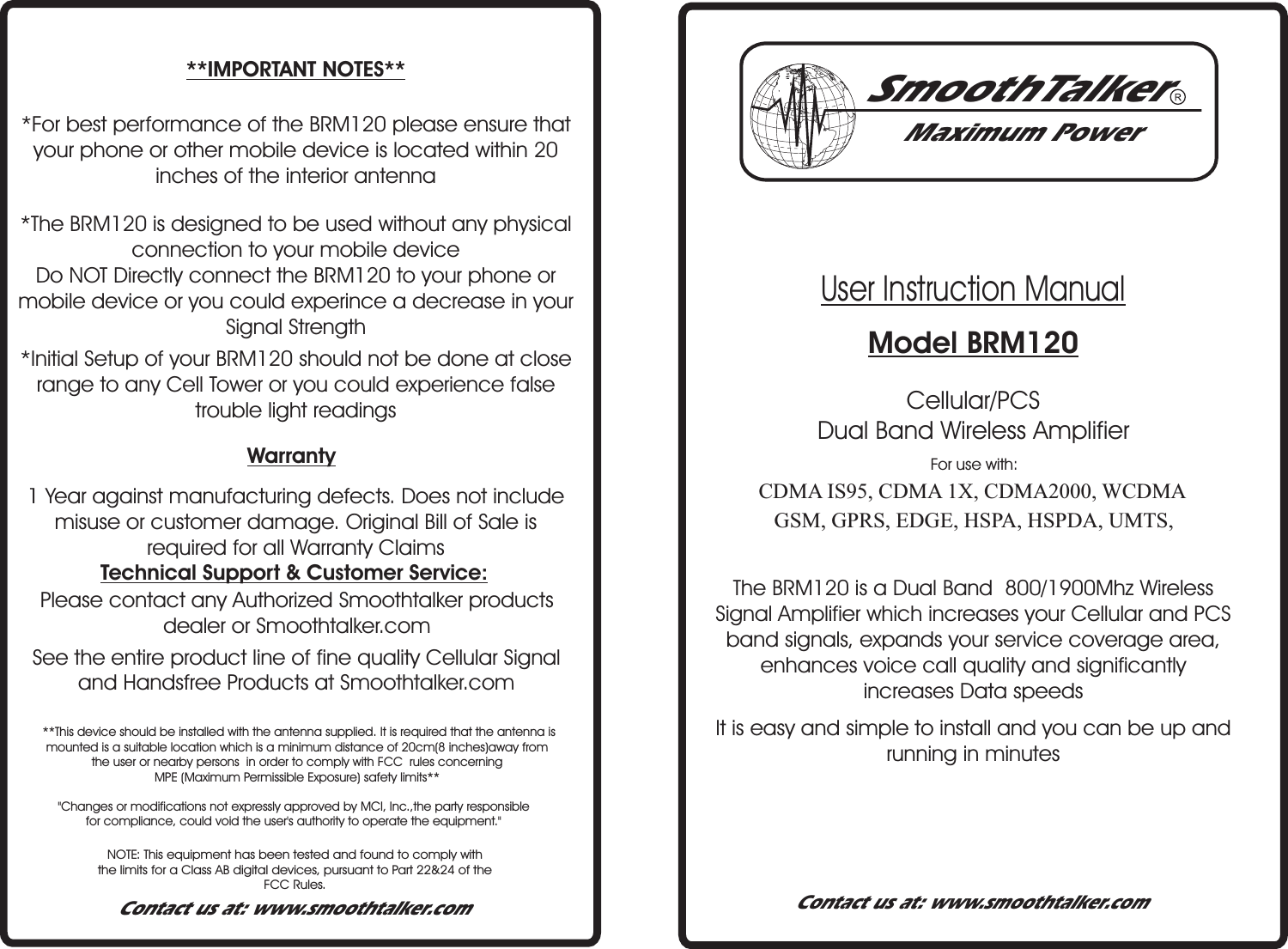 User Instruction Manual Model BRM120Maximum PowerContact us at: www.smoothtalker.comContact us at: www.smoothtalker.comooTerSam thlkCDMA IS95, CDMA 1X, CDMA2000, WCDMAGSM, GPRS, EDGE, HSPA, HSPDA, UMTS,Cellular/PCS Dual Band Wireless AmplifierFor use with:The B 120 is a Dual Band  800/1900Mhz   Signal Amplifier which increases your Cellular and PCS band signal , expands your service coverage area, enhances voice call quality and significantly increases Data speedsRM WirelesssSee the entire product line of fine quality Cellular Signal and Handsfree Products at Smoothtalker.com Please contact any Authorized Smoothtalker products dealer or Smoothtalker.comTechnical Support &amp; Customer Service:1 Year against manufacturing defects. Does not include misuse or customer damage. Original Bill of Sale is required for all Warranty Claims Warranty*Initial Setup of your BRM120 should not be done at close range to any Cell Tower or you could experience false trouble light readings*The BRM120 is designed to be used without any physical connection to your mobile device Do NOT Directly connect the BRM120 to your phone or mobile device or you could experince a decrease in your Signal Strength*For best performance of the BRM120 please ensure that your phone or other mobile device is located within 20 inches of the interior antenna**IMPORTANT NOTES**NOTE: This equipment has been tested and found to comply withthe limits for a Class AB digital devices, pursuant to Part 22&amp;24 of the FCC Rules."Changes or modifications not expressly approved by MCI, Inc.,the party responsible for compliance, could void the user's authority to operate the equipment."It is easy and simple to install and you can be up and running in minutes **This device should be installed with the antenna supplied. It is required that the antenna is mounted is a suitable location which is a minimum distance of 20cm(8 inches)away from the user or nearby persons  in order to comply with FCC  rules concerning MPE (Maximum Permissible Exposure) safety limits**
