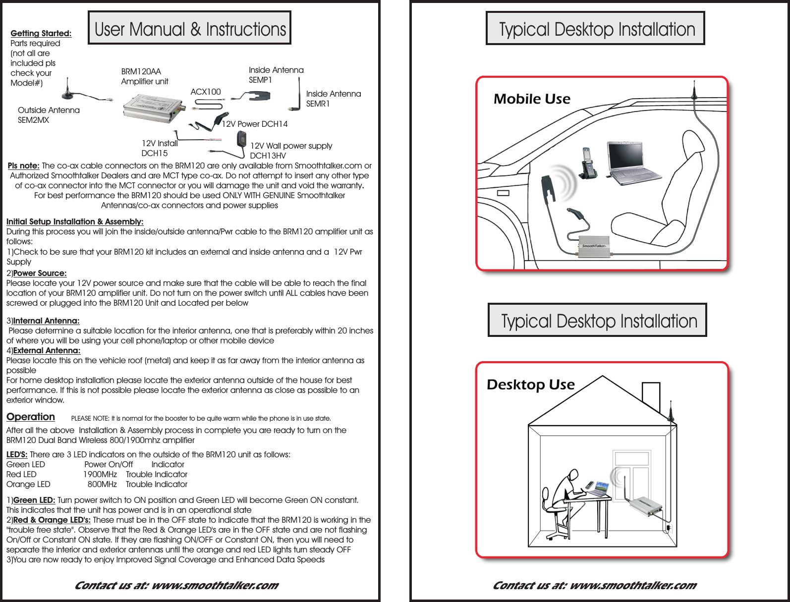 User Manual &amp; InstructionsTypical Desktop InstallationTypical Desktop InstallationPLEASE NOTE: It is normal for the booster to be quite warm while the phone is in use state.Getting Started:Parts required (not all are included pls check your Model#)Pls note: The co-ax cable connectors on the BRM120 are only available from Smoothtalker.com or Authorized Smoothtalker Dealers and are MCT type co-ax. Do not attempt to insert any other type of co-ax connector into the MCT connector or you will damage the unit and void the warranty.For best performance the BRM120 should be used ONLY WITH GENUINE Smoothtalker  Antennas/co-ax connectors and power suppliesInitial Setup Installation &amp; Assembly:  During this process you will join the inside/outside antenna/Pwr cable to the BRM120 amplifier unit as follows: 1)Check to be sure that your BRM120 kit includes an external and inside antenna and a  12V Pwr Supply 2)Power Source:Please locate your 12V power source and make sure that the cable will be able to reach the final location of your BRM120 amplifier unit. Do not turn on the power switch until ALL cables have been screwed or plugged into the BRM120 Unit and Located per below3)Internal Antenna: Please determine a suitable location for the interior antenna, one that is preferably within 20 inches  of where you will be using your cell phone/laptop or other mobile device4)External Antenna:Please locate this on the vehicle roof (metal) and keep it as far away from the interior antenna as possibleFor home desktop installation please locate the exterior antenna outside of the house for best performance. If this is not possible please locate the exterior antenna as close as possible to an exterior window.After all the above  Installation &amp; Assembly process in complete you are ready to turn on the BRM120 Dual Band Wireless 800/1900mhz amplifierOperation1)Green LED: Turn power switch to ON position and Green LED will become Green ON constant. This indicates that the unit has power and is in an operational state2)Red &amp; Orange LED's: These must be in the OFF state to indicate that the BRM120 is working in the "trouble free state". Observe that the Red &amp; Orange LED's are in the OFF state and are not flashing On/Off or Constant ON state. If they are flashing ON/OFF or Constant ON, then you will need to separate the interior and exterior antennas until the orange and red LED lights turn steady OFF3)You are now ready to enjoy Improved Signal Coverage and Enhanced Data SpeedsLED'S: There are 3 LED indicators on the outside of the BRM120 unit as follows:Green LED                 Power On/Off        IndicatorRed LED                    1900MHz    Trouble IndicatorOrange LED                800MHz    Trouble IndicatorContact us at: www.smoothtalker.com Contact us at: www.smoothtalker.comBRM120AA  Amplifier unit12V Power DCH14ACX10012V Install DCH15 12V Wall power supply DCH13HVInside Antenna SEMP1Inside Antenna SEMR1Outside AntennaSEM2MX