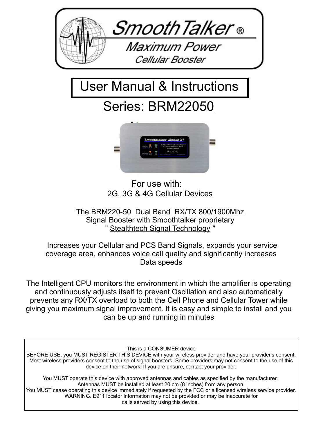 For use with:2G, 3G &amp; 4G Cellular DevicesThe BRM220-50  Dual Band  RX/TX 800/1900Mhz Signal Booster with Smoothtalker proprietary " Stealthtech Signal Technology "  Increases your Cellular and PCS Band Signals, expands your service coverage area, enhances voice call quality and significantly increases Data speedsThe Intelligent CPU monitors the environment in which the amplifier is operating and continuously adjusts itself to prevent Oscillation and also automatically prevents any RX/TX overload to both the Cell Phone and Cellular Tower while giving you maximum signal improvement. It is easy and simple to install and you can be up and running in minutesSeries: BRM22050  User Manual &amp; Instructions This is a CONSUMER deviceBEFORE USE, you MUST REGISTER THIS DEVICE with your wireless provider and have your provider's consent. Most wireless providers consent to the use of signal boosters. Some providers may not consent to the use of this device on their network. If you are unsure, contact your provider.You MUST operate this device with approved antennas and cables as specified by the manufacturer. Antennas MUST be installed at least 20 cm (8 inches) from any person.You MUST cease operating this device immediately if requested by the FCC or a licensed wireless service provider.WARNING. E911 locator information may not be provided or may be inaccurate forcalls served by using this device. 