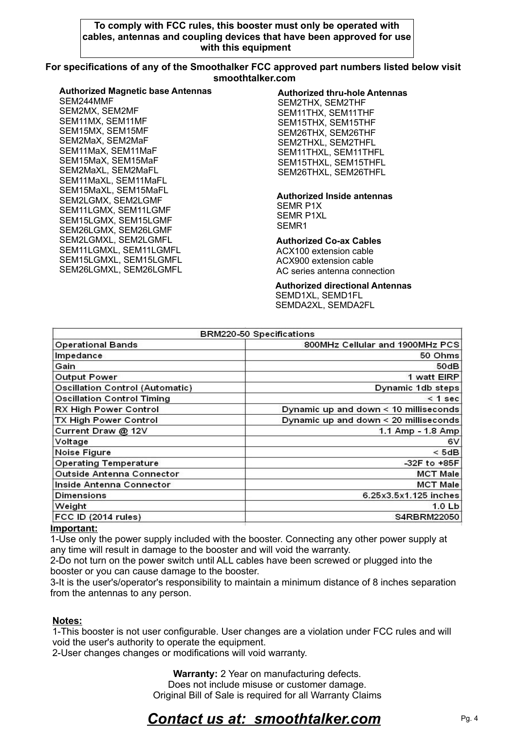 Warranty: 2 Year on manufacturing defects. Does not include misuse or customer damage. Original Bill of Sale is required for all Warranty Claims Contact us at:  smoothtalker.comImportant:1-Use only the power supply included with the booster. Connecting any other power supply at any time will result in damage to the booster and will void the warranty.2-Do not turn on the power switch until ALL cables have been screwed or plugged into the booster or you can cause damage to the booster.3-It is the user's/operator's responsibility to maintain a minimum distance of 8 inches separation from the antennas to any person.Pg. 4To comply with FCC rules, this booster must only be operated with cables, antennas and coupling devices that have been approved for use with this equipment Authorized Co-ax CablesACX100 extension cableACX900 extension cableAC series antenna connection For specifications of any of the Smoothalker FCC approved part numbers listed below visit smoothtalker.comAuthorized Magnetic base AntennasSEM244MMFSEM2MX, SEM2MFSEM11MX, SEM11MFSEM15MX, SEM15MFSEM2MaX, SEM2MaFSEM11MaX, SEM11MaFSEM15MaX, SEM15MaFSEM2MaXL, SEM2MaFLSEM11MaXL, SEM11MaFLSEM15MaXL, SEM15MaFLSEM2LGMX, SEM2LGMFSEM11LGMX, SEM11LGMFSEM15LGMX, SEM15LGMFSEM26LGMX, SEM26LGMFSEM2LGMXL, SEM2LGMFLSEM11LGMXL, SEM11LGMFLSEM15LGMXL, SEM15LGMFLSEM26LGMXL, SEM26LGMFLNotes:1-This booster is not user configurable. User changes are a violation under FCC rules and will void the user's authority to operate the equipment.2-User changes changes or modifications will void warranty. Authorized thru-hole AntennasSEM2THX, SEM2THFSEM11THX, SEM11THFSEM15THX, SEM15THFSEM26THX, SEM26THFSEM2THXL, SEM2THFLSEM11THXL, SEM11THFLSEM15THXL, SEM15THFLSEM26THXL, SEM26THFLAuthorized directional AntennasSEMD1XL, SEMD1FLSEMDA2XL, SEMDA2FLAuthorized Inside antennasSEMR P1XSEMR P1XLSEMR1