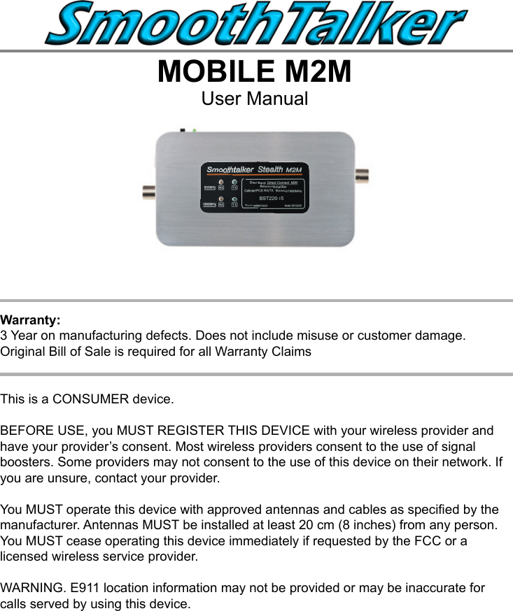 MOBILE M2MUser Manual This is a CONSUMER device.BEFORE USE, you MUST REGISTER THIS DEVICE with your wireless provider and have your provider&rsquo;s consent. Most wireless providers consent to the use of signal boosters. Some providers may not consent to the use of this device on their network. If you are unsure, contact your provider.You MUST operate this device with approved antennas and cables as specied by the manufacturer. Antennas MUST be installed at least 20 cm (8 inches) from any person.You MUST cease operating this device immediately if requested by the FCC or a licensed wireless service provider.WARNING. E911 location information may not be provided or may be inaccurate for calls served by using this device.Warranty: 3 Year on manufacturing defects. Does not include misuse or customer damage.  Original Bill of Sale is required for all Warranty Claims