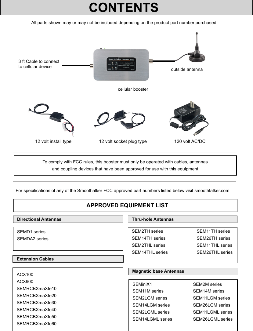 All parts shown may or may not be included depending on the product part number purchased3 ft Cable to connectto cellular devicecellular boosteroutside antenna12 volt install type 12 volt socket plug type 120 volt AC/DCTo comply with FCC rules, this booster must only be operated with cables, antennas  and coupling devices that have been approved for use with this equipmentFor specications of any of the Smoothalker FCC approved part numbers listed below visit smoothtalker.comAPPROVED EQUIPMENT LISTExtension CablesMagnetic base AntennasThru-hole AntennasACX100ACX900SEMRCBXmaXfe10SEMRCBXmaXfe20SEMRCBXmaXfe30 SEMRCBXmaXfe40SEMRCBXmaXfe50SEMRCBXmaXfe60SEMiniX1                 SEM2M seriesSEM11M series                 SEM14M seriesSEM2LGM series                 SEM11LGM seriesSEM14LGM series                 SEM26LGM seriesSEM2LGML series                 SEM11LGML seriesSEM14LGML series                 SEM26LGML seriesCONTENTSSEM2TH series    SEM11TH seriesSEM14TH series    SEM26TH seriesSEM2THL series    SEM11THL seriesSEM14THL series    SEM26THL seriesDirectional AntennasSEMD1 seriesSEMDA2 series