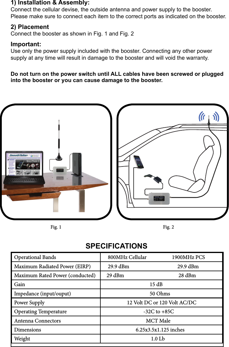 Fig. 1 Fig. 2Operational Bands     800MHz Cellular                    1900MHz PCSMaximum Radiated Power (EIRP)     29.9 dBm                                      29.9 dBmMaximum Rated Power (conducted)    29 dBm                                           28 dBmGain                                      15 dBImpedance (input/ouput)                                       50 OhmsPower Supply                    12 Volt DC or 120 Volt AC/DCOperating Temperature                                 -32C to +85CAntenna Connectors                                   MCT MaleDimensions                           6.25x3.5x1.125 inchesWeight                                       1.0 LbSPECIFICATIONS1) Installation &amp; Assembly:Connect the cellular devise, the outside antenna and power supply to the booster. Please make sure to connect each item to the correct ports as indicated on the booster. 2) PlacementConnect the booster as shown in Fig. 1 and Fig. 2Important:Use only the power supply included with the booster. Connecting any other power  supply at any time will result in damage to the booster and will void the warranty. Do not turn on the power switch until ALL cables have been screwed or plugged into the booster or you can cause damage to the booster.