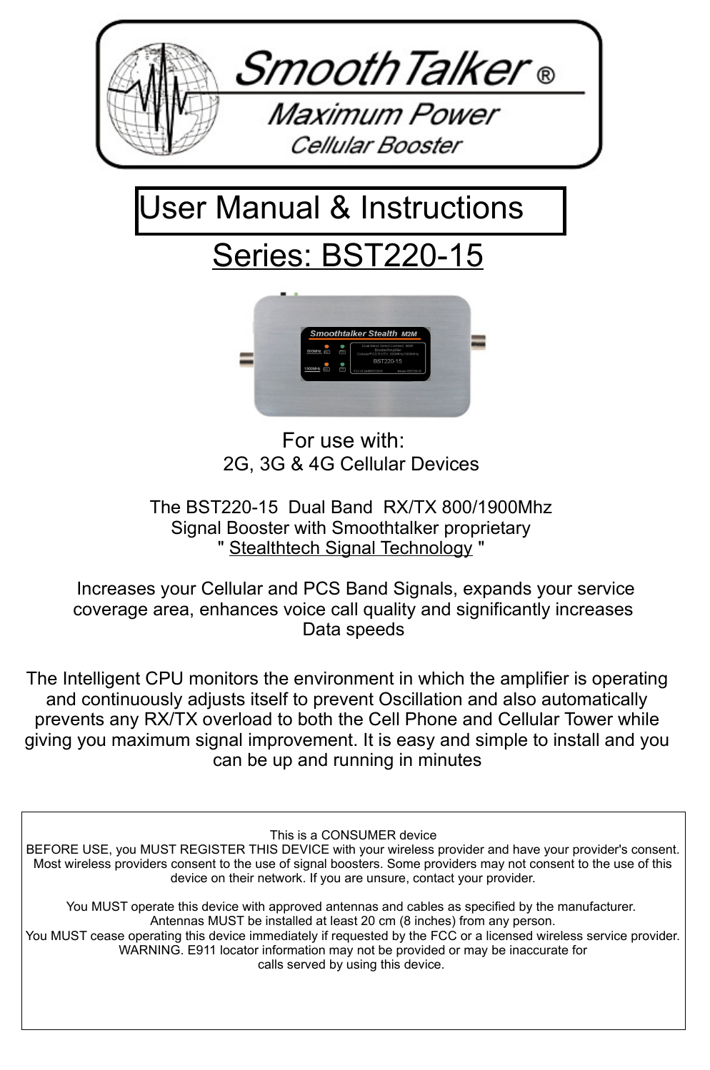 For use with:2G, 3G &amp; 4G Cellular DevicesThe BST220-15  Dual Band  RX/TX 800/1900Mhz Signal Booster with Smoothtalker proprietary " Stealthtech Signal Technology "  Increases your Cellular and PCS Band Signals, expands your service coverage area, enhances voice call quality and significantly increases Data speedsThe Intelligent CPU monitors the environment in which the amplifier is operating and continuously adjusts itself to prevent Oscillation and also automatically prevents any RX/TX overload to both the Cell Phone and Cellular Tower while giving you maximum signal improvement. It is easy and simple to install and you can be up and running in minutesSeries: BST220-15User Manual &amp; Instructions This is a CONSUMER deviceBEFORE USE, you MUST REGISTER THIS DEVICE with your wireless provider and have your provider's consent. Most wireless providers consent to the use of signal boosters. Some providers may not consent to the use of this device on their network. If you are unsure, contact your provider.You MUST operate this device with approved antennas and cables as specified by the manufacturer. Antennas MUST be installed at least 20 cm (8 inches) from any person.You MUST cease operating this device immediately if requested by the FCC or a licensed wireless service provider.WARNING. E911 locator information may not be provided or may be inaccurate forcalls served by using this device. 