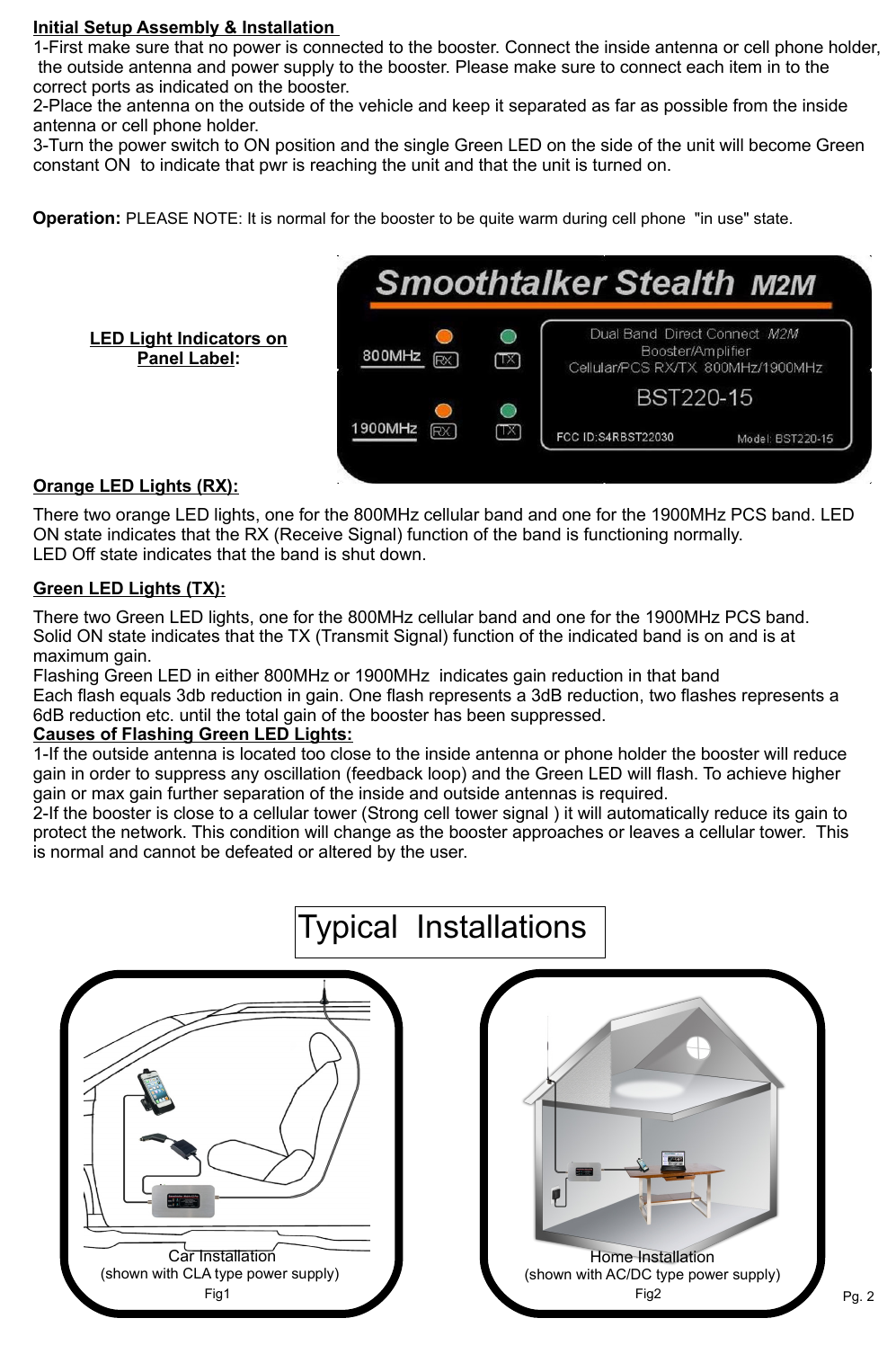 LED Light Indicators on Panel Label:                                                       Initial Setup Assembly &amp; Installation 1-First make sure that no power is connected to the booster. Connect the inside antenna or cell phone holder,  the outside antenna and power supply to the booster. Please make sure to connect each item in to the correct ports as indicated on the booster.2-Place the antenna on the outside of the vehicle and keep it separated as far as possible from the inside antenna or cell phone holder.3-Turn the power switch to ON position and the single Green LED on the side of the unit will become Green constant ON  to indicate that pwr is reaching the unit and that the unit is turned on. Operation: PLEASE NOTE: It is normal for the booster to be quite warm during cell phone  "in use" state.LED Light Indicators on Panel Label:There two orange LED lights, one for the 800MHz cellular band and one for the 1900MHz PCS band. LED ON state indicates that the RX (Receive Signal) function of the band is functioning normally.LED Off state indicates that the band is shut down.There two Green LED lights, one for the 800MHz cellular band and one for the 1900MHz PCS band. Solid ON state indicates that the TX (Transmit Signal) function of the indicated band is on and is at maximum gain.Flashing Green LED in either 800MHz or 1900MHz  indicates gain reduction in that band Each flash equals 3db reduction in gain. One flash represents a 3dB reduction, two flashes represents a 6dB reduction etc. until the total gain of the booster has been suppressed. Causes of Flashing Green LED Lights: 1-If the outside antenna is located too close to the inside antenna or phone holder the booster will reduce gain in order to suppress any oscillation (feedback loop) and the Green LED will flash. To achieve higher gain or max gain further separation of the inside and outside antennas is required.2-If the booster is close to a cellular tower (Strong cell tower signal ) it will automatically reduce its gain to protect the network. This condition will change as the booster approaches or leaves a cellular tower.  This is normal and cannot be defeated or altered by the user.Green LED Lights (TX):Orange LED Lights (RX): Car Installation(shown with CLA type power supply)Pg. 2Typical  Installations Fig1 Fig2Home Installation(shown with AC/DC type power supply)