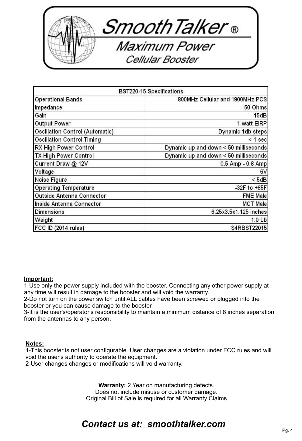 Warranty: 2 Year on manufacturing defects. Does not include misuse or customer damage. Original Bill of Sale is required for all Warranty Claims Contact us at:  smoothtalker.comImportant:1-Use only the power supply included with the booster. Connecting any other power supply at any time will result in damage to the booster and will void the warranty.2-Do not turn on the power switch until ALL cables have been screwed or plugged into the booster or you can cause damage to the booster.3-It is the user's/operator's responsibility to maintain a minimum distance of 8 inches separation from the antennas to any person.Pg. 4Notes:1-This booster is not user configurable. User changes are a violation under FCC rules and will void the user's authority to operate the equipment.2-User changes changes or modifications will void warranty. 