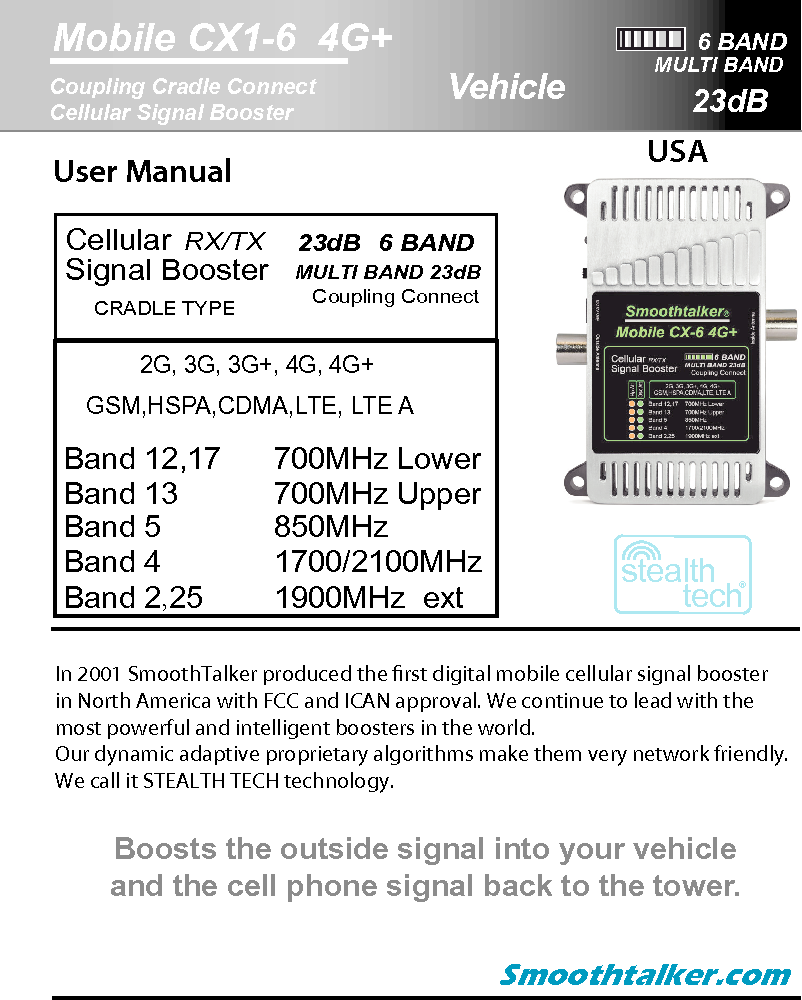 6 BANDMobile CX1-6  4G+ 23dBCoupling Cradle Connect Cellular Signal Booster stealthtech&reg;MULTI BANDUser Manual  USA In 2001 SmoothTalker produced the rst digital mobile cellular signal boosterin North America with FCC and ICAN approval. We continue to lead with themost powerful and intelligent boosters in the world.Our dynamic adaptive proprietary algorithms make them very network friendly.We call it STEALTH TECH technology. CellularSignal Booster CRADLE TYPERX/TX   MULTI BAND 23dB   23dB   6 BAND   GSM,HSPA,CDMA,LTE, LTE ACoupling Connect  Band 12,17   Band 13           Band 5             Band 4     Band 2,25   700MHz Upper850MHz 1700/2100MHz 2G, 3G, 3G+, 4G, 4G+1900MHz  ext700MHz LowerSmoothtalker.comBoosts the outside signal into your vehicleand the cell phone signal back to the tower.Vehicle
