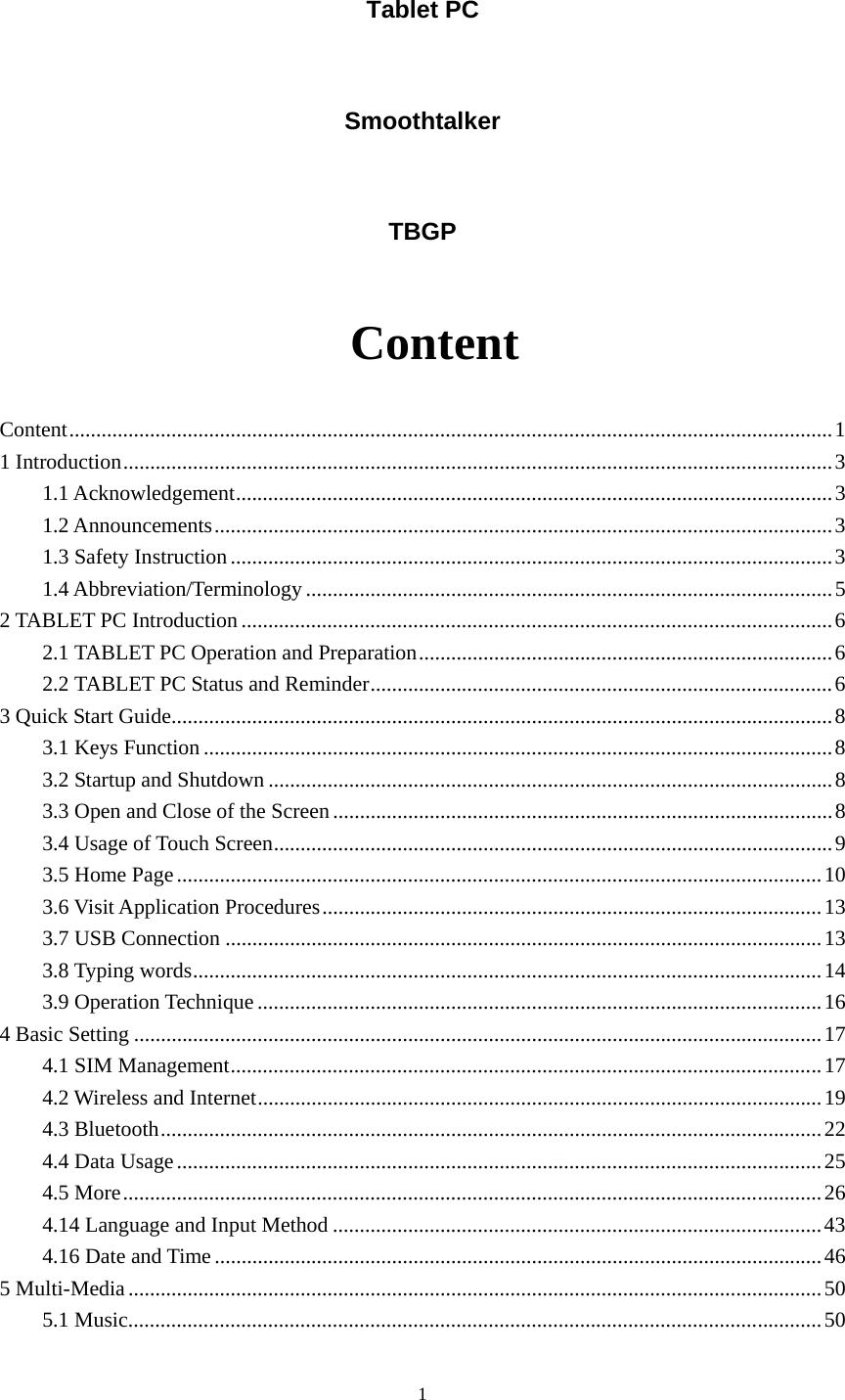     1Tablet PC Smoothtalker TBGP  Content Content .............................................................................................................................................. 1 1 Introduction .................................................................................................................................... 3 1.1 Acknowledgement ............................................................................................................... 3 1.2 Announcements ................................................................................................................... 3 1.3 Safety Instruction ................................................................................................................ 3 1.4 Abbreviation/Terminology .................................................................................................. 5 2 TABLET PC Introduction .............................................................................................................. 6 2.1 TABLET PC Operation and Preparation ............................................................................. 6 2.2 TABLET PC Status and Reminder ...................................................................................... 6 3 Quick Start Guide ........................................................................................................................... 8 3.1 Keys Function ..................................................................................................................... 8 3.2 Startup and Shutdown ......................................................................................................... 8 3.3 Open and Close of the Screen ............................................................................................. 8 3.4 Usage of Touch Screen ........................................................................................................ 9 3.5 Home Page ........................................................................................................................ 10 3.6 Visit Application Procedures ............................................................................................. 13 3.7 USB Connection ............................................................................................................... 13 3.8 Typing words ..................................................................................................................... 14 3.9 Operation Technique ......................................................................................................... 16 4 Basic Setting ................................................................................................................................ 17 4.1 SIM Management .............................................................................................................. 17 4.2 Wireless and Internet ......................................................................................................... 19 4.3 Bluetooth ........................................................................................................................... 22 4.4 Data Usage ........................................................................................................................ 25 4.5 More .................................................................................................................................. 26 4.14 Language and Input Method ........................................................................................... 43 4.16 Date and Time ................................................................................................................. 46 5 Multi-Media ................................................................................................................................. 50 5.1 Music ................................................................................................................................. 50 
