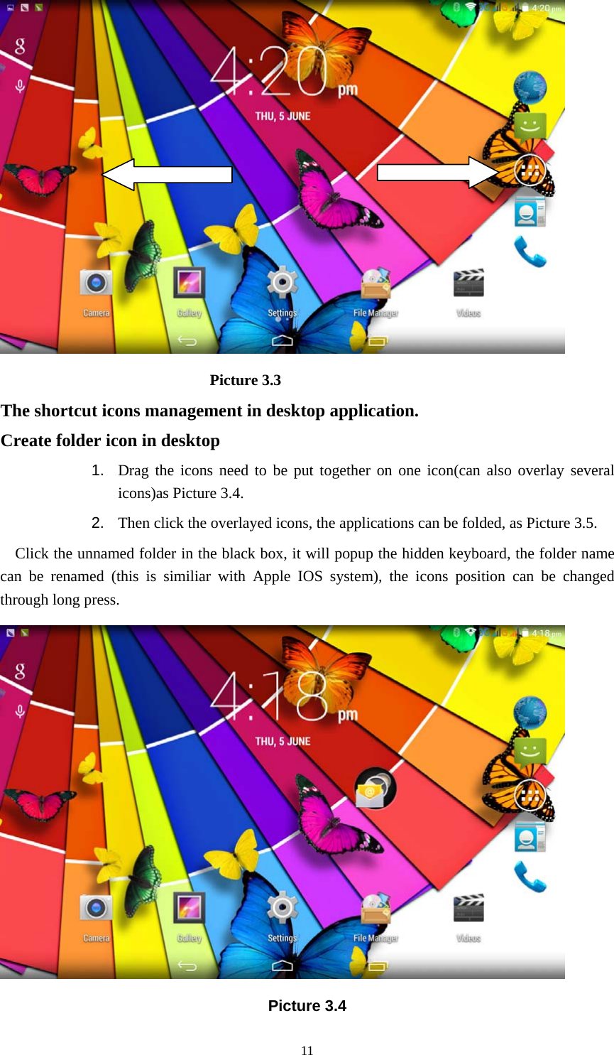     11                            Picture 3.3 The shortcut icons management in desktop application. Create folder icon in desktop 1.  Drag the icons need to be put together on one icon(can also overlay several icons)as Picture 3.4.   2.  Then click the overlayed icons, the applications can be folded, as Picture 3.5. Click the unnamed folder in the black box, it will popup the hidden keyboard, the folder name can be renamed (this is similiar with Apple IOS system), the icons position can be changed through long press.  Picture 3.4 