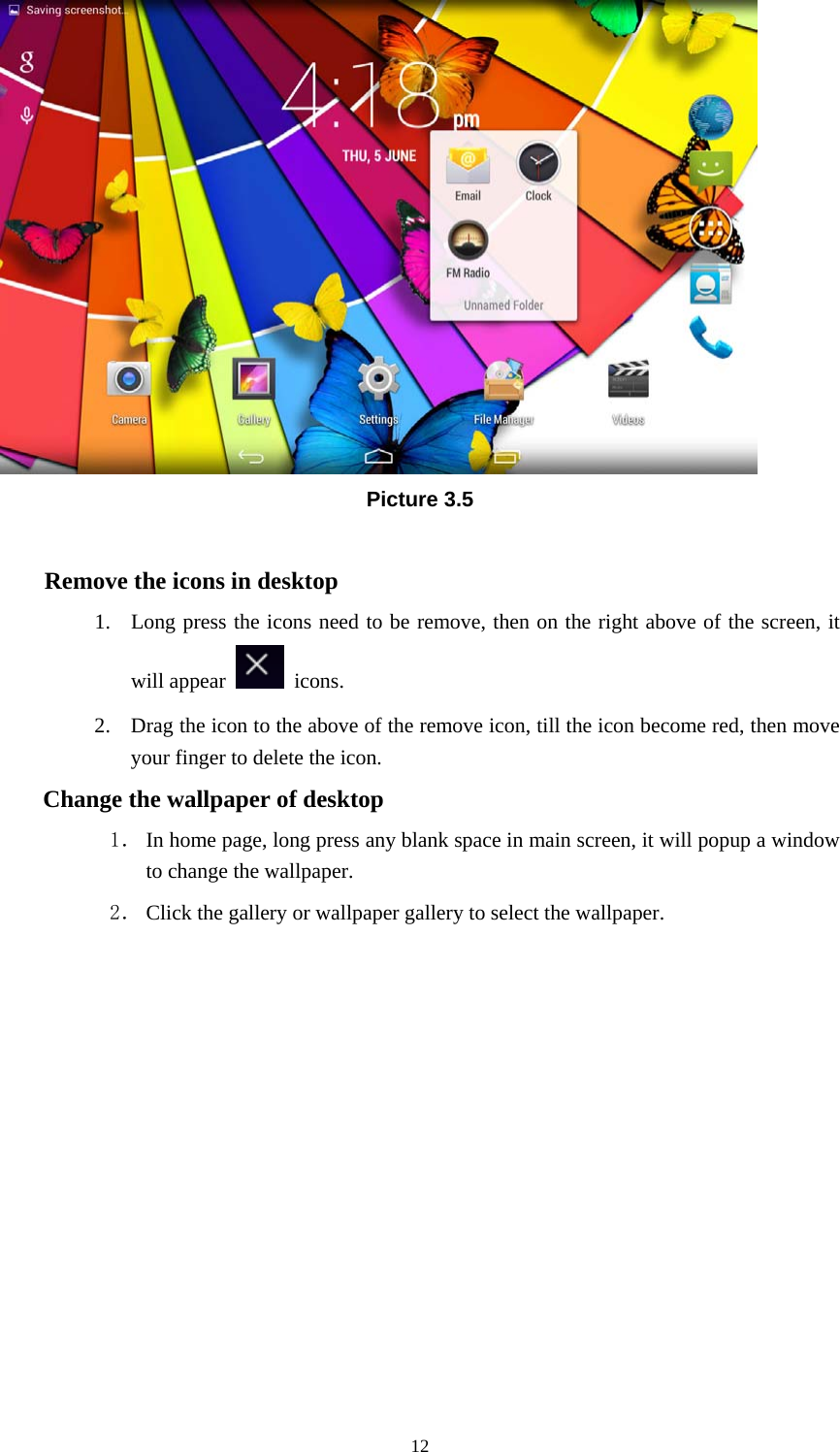     12 Picture 3.5  Remove the icons in desktop 1. Long press the icons need to be remove, then on the right above of the screen, it will appear   icons. 2. Drag the icon to the above of the remove icon, till the icon become red, then move your finger to delete the icon. Change the wallpaper of desktop 1． In home page, long press any blank space in main screen, it will popup a window to change the wallpaper.   2． Click the gallery or wallpaper gallery to select the wallpaper.          