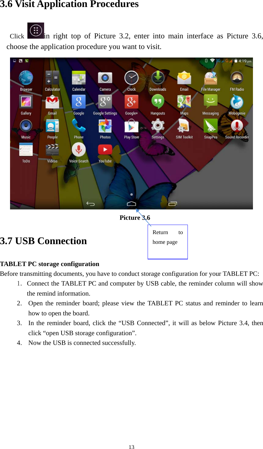     133.6 Visit Application Procedures Click  in right top of Picture 3.2, enter into main interface as Picture 3.6, choose the application procedure you want to visit.  Picture 3.6 3.7 USB Connection TABLET PC storage configuration Before transmitting documents, you have to conduct storage configuration for your TABLET PC:   1. Connect the TABLET PC and computer by USB cable, the reminder column will show the remind information. 2. Open the reminder board; please view the TABLET PC status and reminder to learn how to open the board. 3. In the reminder board, click the &ldquo;USB Connected&rdquo;, it will as below Picture 3.4, then click &ldquo;open USB storage configuration&rdquo;. 4. Now the USB is connected successfully. Return to home page 