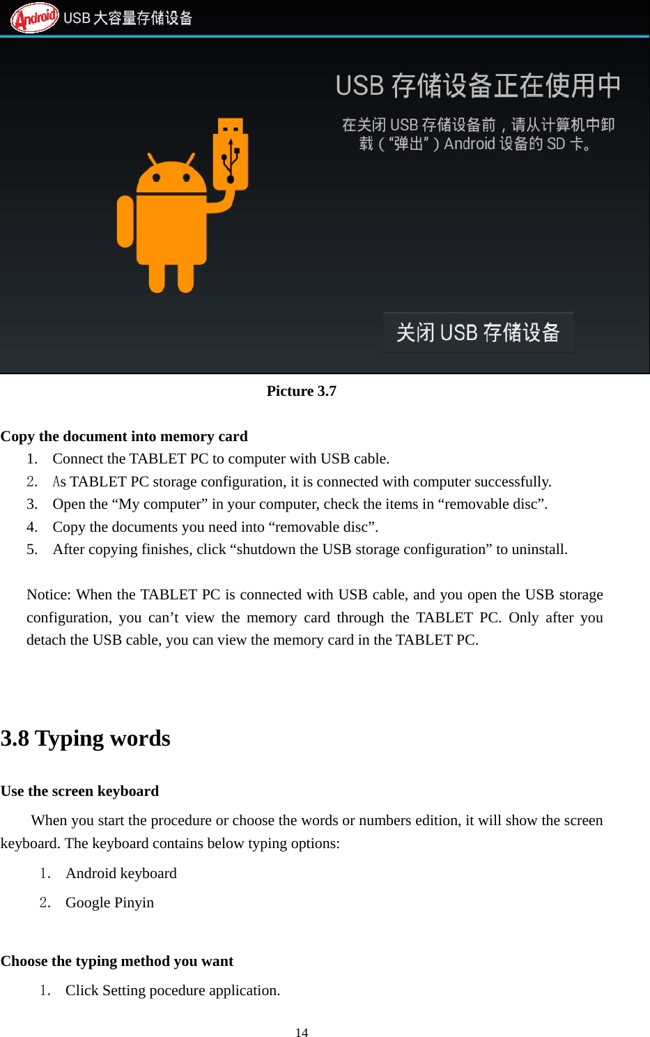     14 Picture 3.7  Copy the document into memory card 1. Connect the TABLET PC to computer with USB cable. 2. As TABLET PC storage configuration, it is connected with computer successfully.   3. Open the &ldquo;My computer&rdquo; in your computer, check the items in &ldquo;removable disc&rdquo;. 4. Copy the documents you need into &ldquo;removable disc&rdquo;. 5. After copying finishes, click &ldquo;shutdown the USB storage configuration&rdquo; to uninstall.  Notice: When the TABLET PC is connected with USB cable, and you open the USB storage configuration, you can&rsquo;t view the memory card through the TABLET PC. Only after you detach the USB cable, you can view the memory card in the TABLET PC.   3.8 Typing words Use the screen keyboard When you start the procedure or choose the words or numbers edition, it will show the screen keyboard. The keyboard contains below typing options: 1. Android keyboard 2. Google Pinyin        Choose the typing method you want 1. Click Setting pocedure application. 