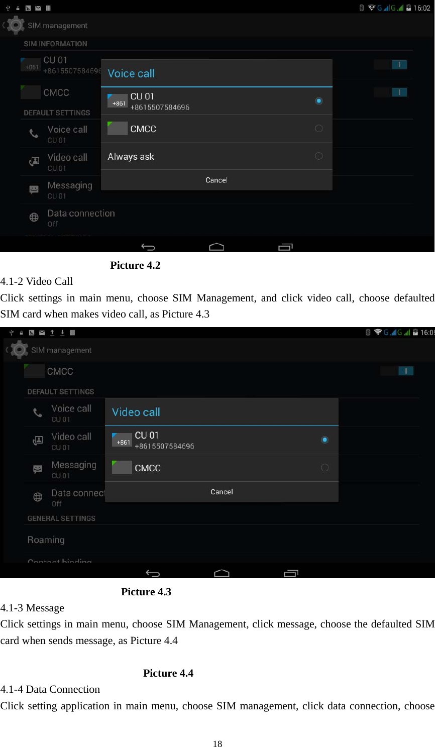     18                     Picture 4.2 4.1-2 Video Call Click settings in main menu, choose SIM Management, and click video call, choose defaulted SIM card when makes video call, as Picture 4.3                        Picture 4.3 4.1-3 Message Click settings in main menu, choose SIM Management, click message, choose the defaulted SIM card when sends message, as Picture 4.4                            Picture 4.4 4.1-4 Data Connection Click setting application in main menu, choose SIM management, click data connection, choose 