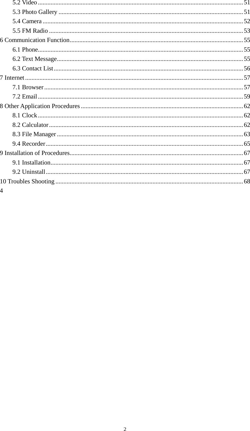     25.2 Video ................................................................................................................................. 51 5.3 Photo Gallery .................................................................................................................... 51 5.4 Camera .............................................................................................................................. 52 5.5 FM Radio .......................................................................................................................... 53 6 Communication Function ............................................................................................................. 55 6.1 Phone ................................................................................................................................. 55 6.2 Text Message ..................................................................................................................... 55 6.3 Contact List ....................................................................................................................... 56 7 Internet ......................................................................................................................................... 57 7.1 Browser ............................................................................................................................. 57 7.2 Email ................................................................................................................................. 59 8 Other Application Procedures ...................................................................................................... 62 8.1 Clock ................................................................................................................................. 62 8.2 Calculator .......................................................................................................................... 62 8.3 File Manager ..................................................................................................................... 63 9.4 Recorder ............................................................................................................................ 65 9 Installation of Procedures ............................................................................................................. 67 9.1 Installation ......................................................................................................................... 67 9.2 Uninstall ............................................................................................................................ 67 10 Troubles Shooting ...................................................................................................................... 68 4       