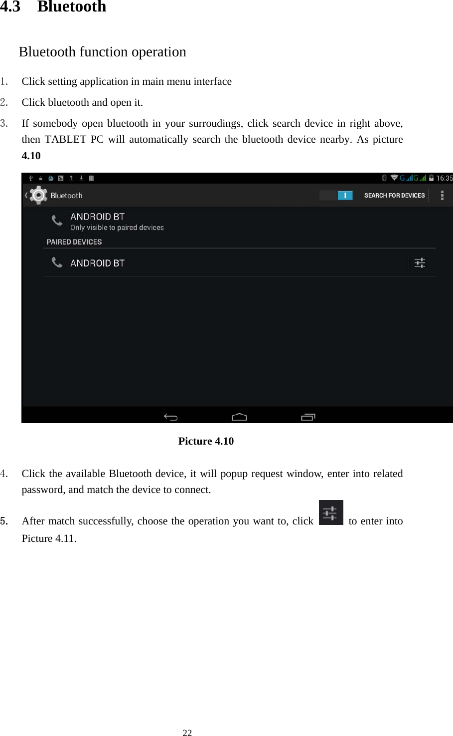     224.3 Bluetooth Bluetooth function operation 1. Click setting application in main menu interface 2. Click bluetooth and open it.   3. If somebody open bluetooth in your surroudings, click search device in right above, then TABLET PC will automatically search the bluetooth device nearby. As picture 4.10  Picture 4.10     4. Click the available Bluetooth device, it will popup request window, enter into related password, and match the device to connect. 5. After match successfully, choose the operation you want to, click    to enter into Picture 4.11. 