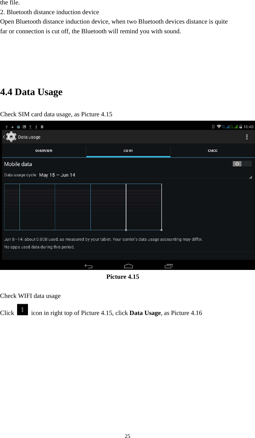     25the file. 2. Bluetooth distance induction device Open Bluetooth distance induction device, when two Bluetooth devices distance is quite                     far or connection is cut off, the Bluetooth will remind you with sound.     4.4 Data Usage Check SIM card data usage, as Picture 4.15                                   Picture 4.15  Check WIFI data usage Click    icon in right top of Picture 4.15, click Data Usage, as Picture 4.16 