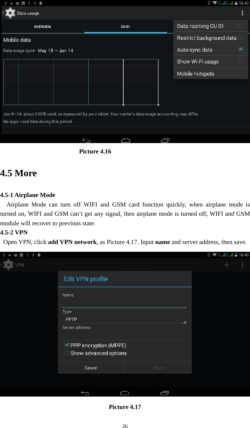     26                          Picture 4.16 4.5 More   4.5-1 Airplane Mode   Airplane Mode can turn off WIFI and GSM card function quickly, when airplane mode is turned on, WIFI and GSM can&rsquo;t get any signal, then airplane mode is turned off, WIFI and GSM module will recover to previous state. 4.5-2 VPN  Open VPN, click add VPN network, as Picture 4.17. Input name and server address, then save.  Picture 4.17 