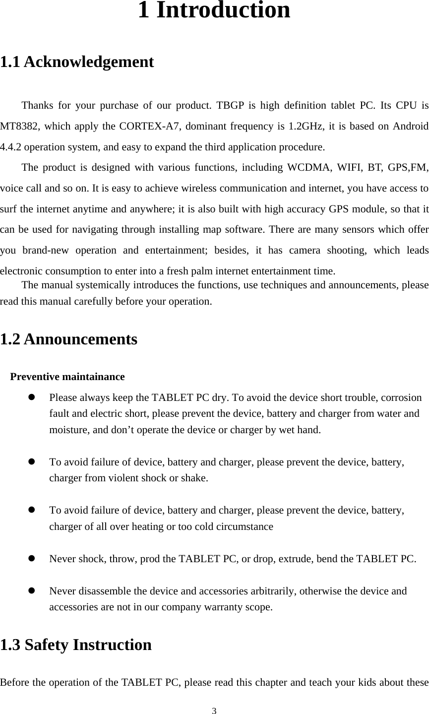     31 Introduction 1.1 Acknowledgement     Thanks for your purchase of our product. TBGP is high definition tablet PC. Its CPU is MT8382, which apply the CORTEX-A7, dominant frequency is 1.2GHz, it is based on Android 4.4.2 operation system, and easy to expand the third application procedure. The product is designed with various functions, including WCDMA, WIFI, BT, GPS,FM, voice call and so on. It is easy to achieve wireless communication and internet, you have access to surf the internet anytime and anywhere; it is also built with high accuracy GPS module, so that it can be used for navigating through installing map software. There are many sensors which offer you brand-new operation and entertainment; besides, it has camera shooting, which leads electronic consumption to enter into a fresh palm internet entertainment time.   The manual systemically introduces the functions, use techniques and announcements, please read this manual carefully before your operation. 1.2 Announcements   Preventive maintainance   z Please always keep the TABLET PC dry. To avoid the device short trouble, corrosion fault and electric short, please prevent the device, battery and charger from water and moisture, and don&rsquo;t operate the device or charger by wet hand.    z To avoid failure of device, battery and charger, please prevent the device, battery, charger from violent shock or shake.  z To avoid failure of device, battery and charger, please prevent the device, battery, charger of all over heating or too cold circumstance  z Never shock, throw, prod the TABLET PC, or drop, extrude, bend the TABLET PC.  z Never disassemble the device and accessories arbitrarily, otherwise the device and accessories are not in our company warranty scope. 1.3 Safety Instruction     Before the operation of the TABLET PC, please read this chapter and teach your kids about these 