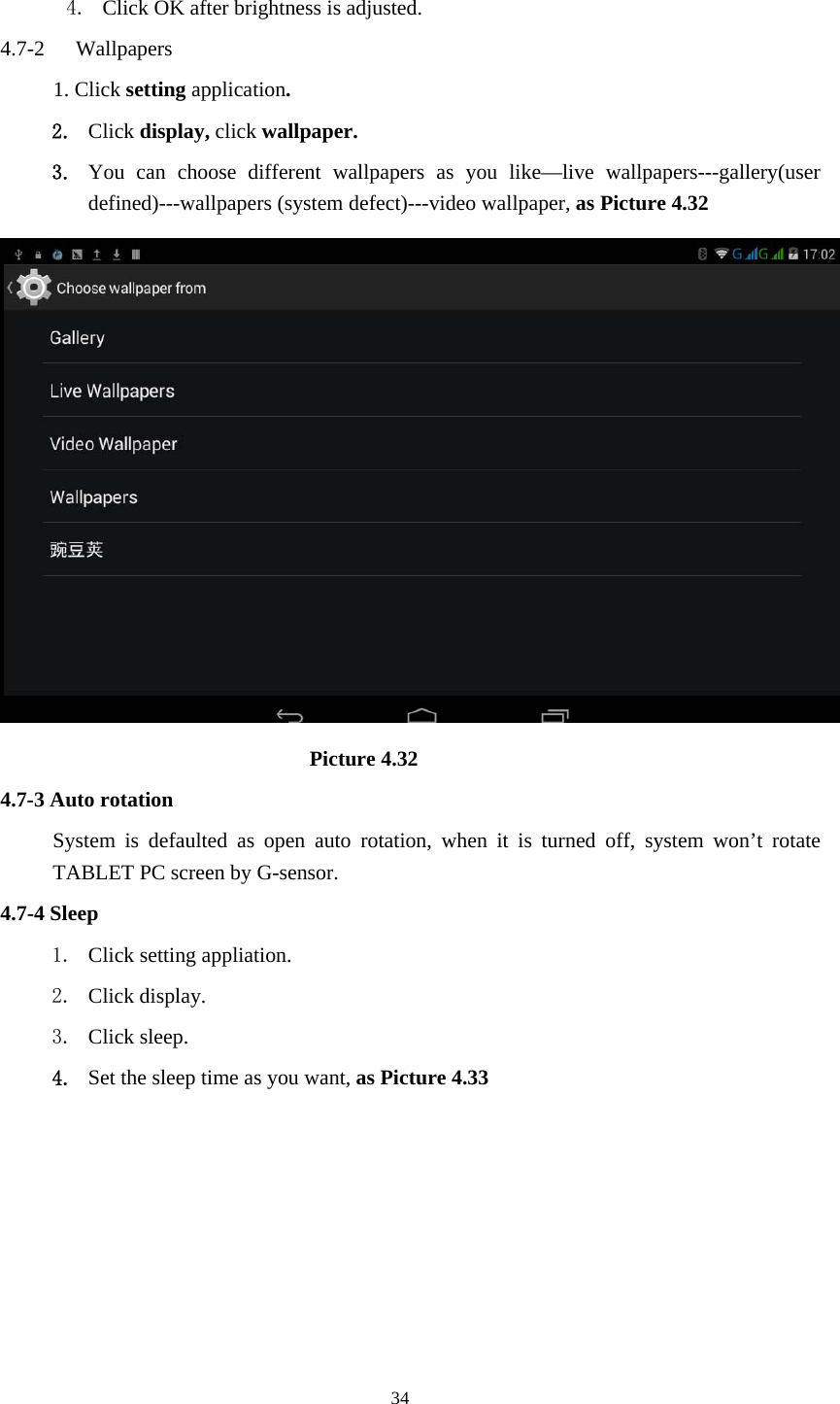     34 4. Click OK after brightness is adjusted. 4.7-2  Wallpapers 1. Click setting application. 2. Click display, click wallpaper. 3. You can choose different wallpapers as you like&mdash;live wallpapers---gallery(user defined)---wallpapers (system defect)---video wallpaper, as Picture 4.32                               Picture 4.32 4.7-3 Auto rotation System is defaulted as open auto rotation, when it is turned off, system won&rsquo;t rotate TABLET PC screen by G-sensor. 4.7-4 Sleep 1. Click setting appliation. 2. Click display. 3. Click sleep. 4. Set the sleep time as you want, as Picture 4.33 