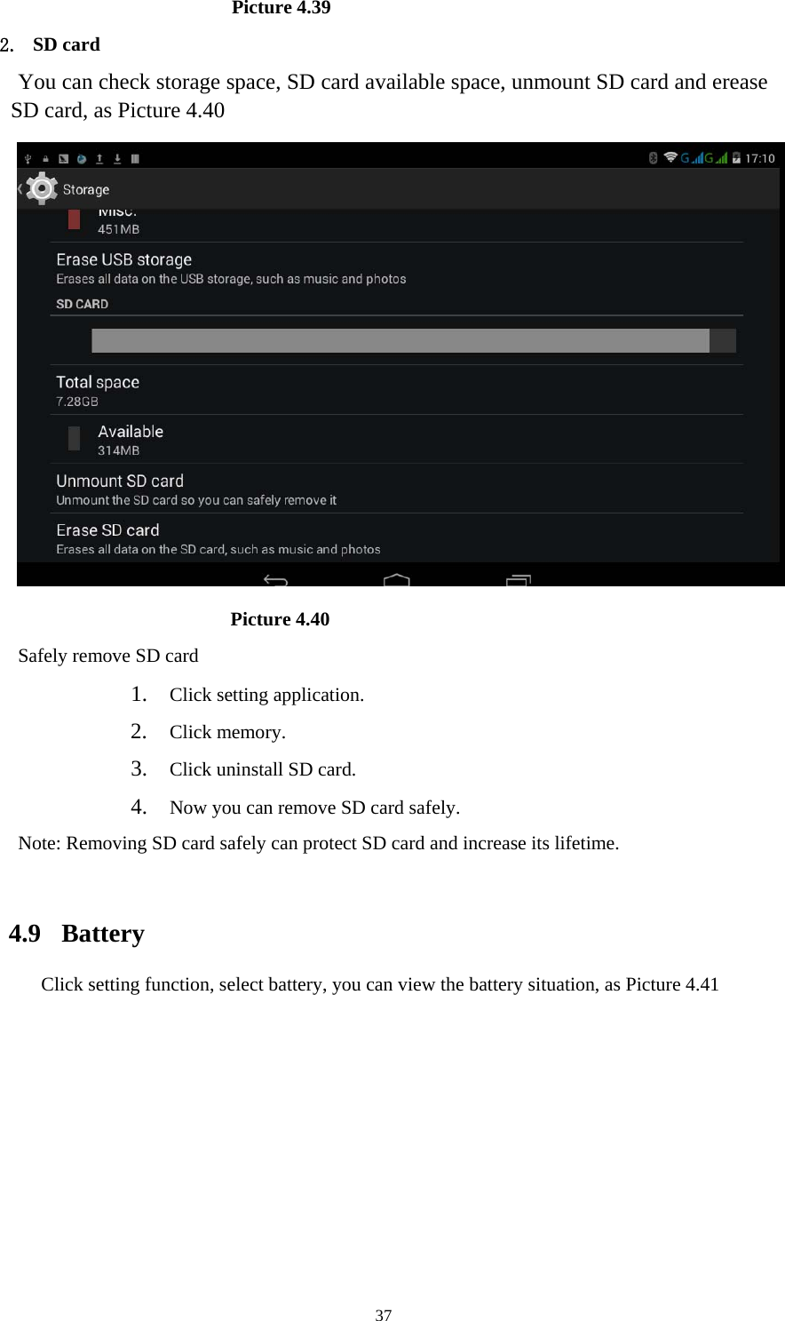     37                      Picture 4.39 2. SD card You can check storage space, SD card available space, unmount SD card and erease SD card, as Picture 4.40                        Picture 4.40 Safely remove SD card 1. Click setting application. 2. Click memory. 3. Click uninstall SD card. 4. Now you can remove SD card safely. Note: Removing SD card safely can protect SD card and increase its lifetime.   4.9  Battery Click setting function, select battery, you can view the battery situation, as Picture 4.41 