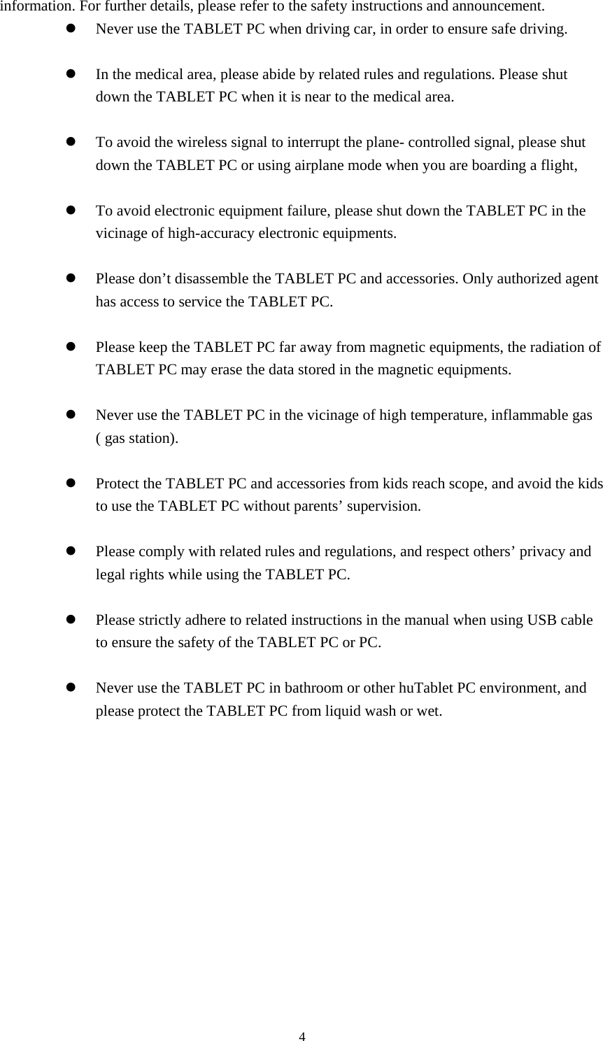     4information. For further details, please refer to the safety instructions and announcement. z Never use the TABLET PC when driving car, in order to ensure safe driving.  z In the medical area, please abide by related rules and regulations. Please shut down the TABLET PC when it is near to the medical area.  z To avoid the wireless signal to interrupt the plane- controlled signal, please shut down the TABLET PC or using airplane mode when you are boarding a flight,    z To avoid electronic equipment failure, please shut down the TABLET PC in the vicinage of high-accuracy electronic equipments.  z Please don&rsquo;t disassemble the TABLET PC and accessories. Only authorized agent has access to service the TABLET PC.  z Please keep the TABLET PC far away from magnetic equipments, the radiation of TABLET PC may erase the data stored in the magnetic equipments.  z Never use the TABLET PC in the vicinage of high temperature, inflammable gas ( gas station).    z Protect the TABLET PC and accessories from kids reach scope, and avoid the kids to use the TABLET PC without parents&rsquo; supervision.  z Please comply with related rules and regulations, and respect others&rsquo; privacy and legal rights while using the TABLET PC.  z Please strictly adhere to related instructions in the manual when using USB cable to ensure the safety of the TABLET PC or PC.  z Never use the TABLET PC in bathroom or other huTablet PC environment, and please protect the TABLET PC from liquid wash or wet.           