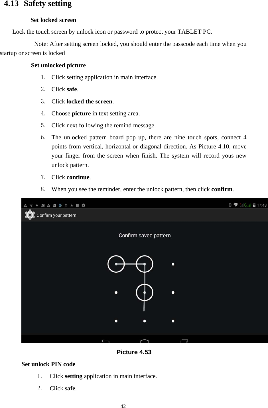     42                     4.13  Safety setting Set locked screen Lock the touch screen by unlock icon or password to protect your TABLET PC.     Note: After setting screen locked, you should enter the passcode each time when you startup or screen is locked         Set unlocked picture 1. Click setting application in main interface. 2. Click safe. 3. Click locked the screen.  4. Choose picture in text setting area. 5. Click next following the remind message. 6. The unlocked pattern board pop up, there are nine touch spots, connect 4 points from vertical, horizontal or diagonal direction. As Picture 4.10, move your finger from the screen when finish. The system will record yous new unlock pattern. 7. Click continue. 8. When you see the reminder, enter the unlock pattern, then click confirm.  Picture 4.53 Set unlock PIN code 1. Click setting application in main interface. 2. Click safe. 