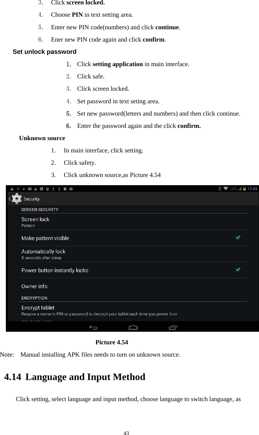     433. Click screen locked. 4. Choose PIN in text setting area.   5. Enter new PIN code(numbers) and click continue. 6. Ener new PIN code again and click confirm. Set unlock password 1. Click setting application in main interface.   2. Click safe. 3. Click screen locked. 4. Set password in text seting area. 5. Set new password(letters and numbers) and then click continue. 6. Enter the password again and the click confirm. Unknown source 1. In main interface, click setting. 2. Click safety. 3. Click unknown source,as Picture 4.54                              Picture 4.54 Note:    Manual installing APK files needs to turn on unknown source. 4.14 Language and Input Method Click setting, select language and input method, choose language to switch language, as       