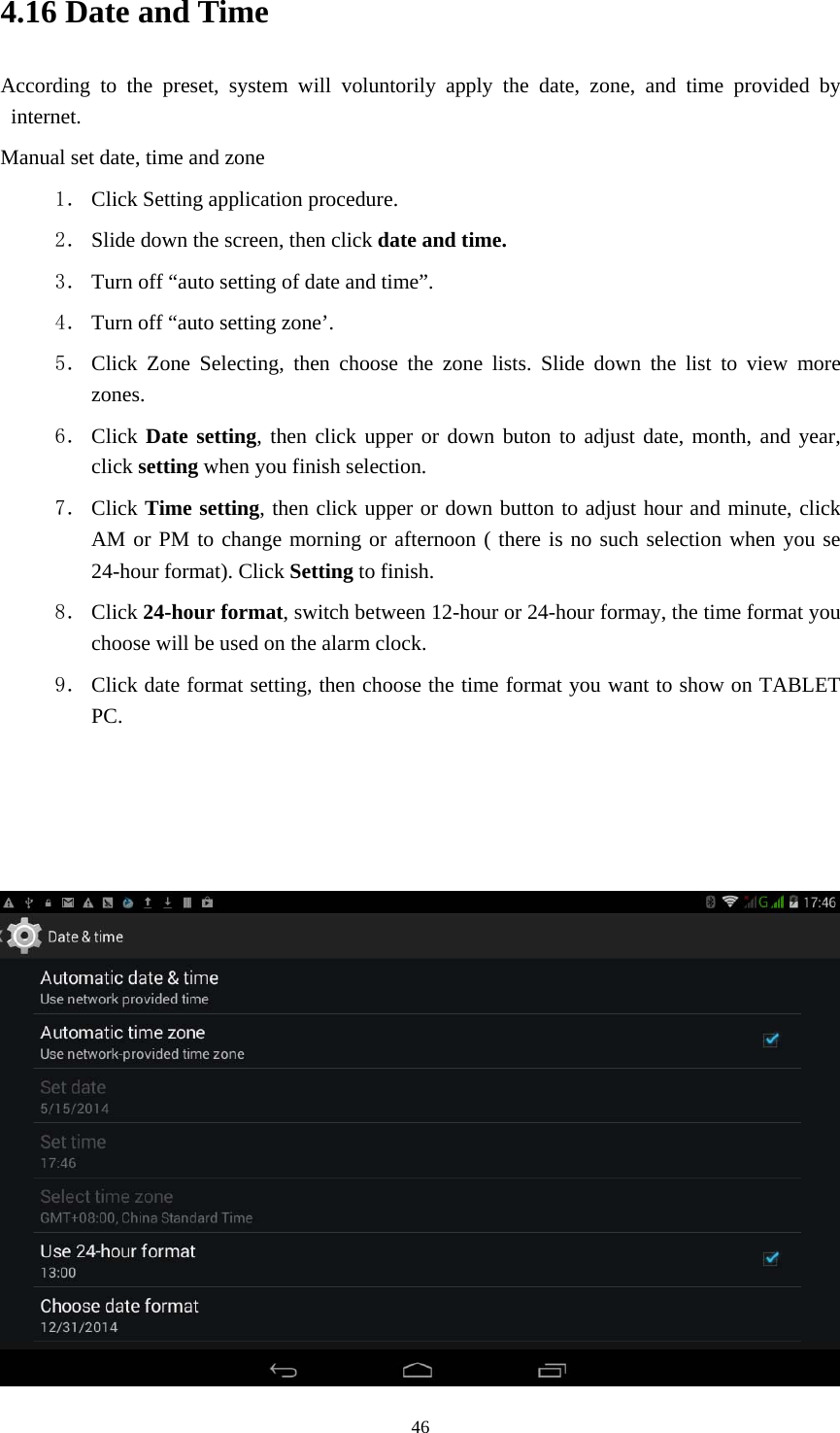     464.16 Date and Time According to the preset, system will voluntorily apply the date, zone, and time provided by internet. Manual set date, time and zone 1． Click Setting application procedure. 2． Slide down the screen, then click date and time. 3． Turn off &ldquo;auto setting of date and time&rdquo;. 4． Turn off &ldquo;auto setting zone&rsquo;. 5． Click Zone Selecting, then choose the zone lists. Slide down the list to view more zones. 6． Click Date setting, then click upper or down buton to adjust date, month, and year, click setting when you finish selection. 7． Click Time setting, then click upper or down button to adjust hour and minute, click AM or PM to change morning or afternoon ( there is no such selection when you se 24-hour format). Click Setting to finish. 8． Click 24-hour format, switch between 12-hour or 24-hour formay, the time format you choose will be used on the alarm clock. 9． Click date format setting, then choose the time format you want to show on TABLET PC.     