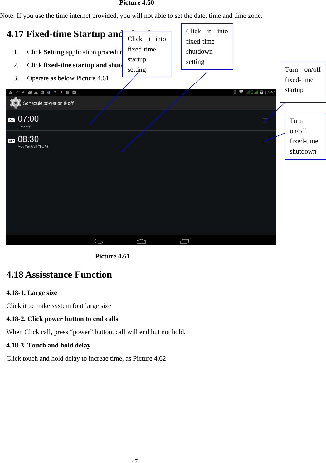    47                                   Picture 4.60   Note: If you use the time internet provided, you will not able to set the date, time and time zone. 4.17 Fixed-time Startup and Shutdown   1. Click Setting application procedure 2. Click fixed-tine startup and shutdown.   3. Operate as below Picture 4.61                                  Picture 4.61 4.18 Assisstance Function 4.18-1. Large size Click it to make system font large size 4.18-2. Click power button to end calls When Click call, press &ldquo;power&rdquo; button, call will end but not hold.   4.18-3. Touch and hold delay Click touch and hold delay to increae time, as Picture 4.62 Click it into fixed-time  startup setting Click it into fixed-time  shutdown setting  Turn on/off fixed-time startup Turn on/off fixed-time shutdown 
