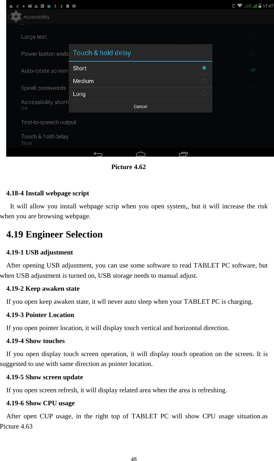     48                                Picture 4.62  4.18-4 Install webpage script    It will allow you install webpage scrip when you open system,, but it will increase the risk when you are browsing webpage. 4.19 Engineer Selection 4.19-1 USB adjustment   After opening USB adjustment, you can use some software to read TABLET PC software, but when USB adjustment is turned on, USB storage needs to manual adjust. 4.19-2 Keep awaken state If you open keep awaken state, it wll never auto sleep when your TABLET PC is charging. 4.19-3 Pointer Location If you open pointer location, it will display touch vertical and horizontal direction. 4.19-4 Show touches If you open display touch screen operation, it will display touch opeation on the screen. It is suggested to use with same direction as pointer location. 4.19-5 Show screen update If you open screen refresh, it will display related area when the area is refreshing. 4.19-6 Show CPU usage After open CUP usage, in the right top of TABLET PC will show CPU usage situation.as Picture 4.63 