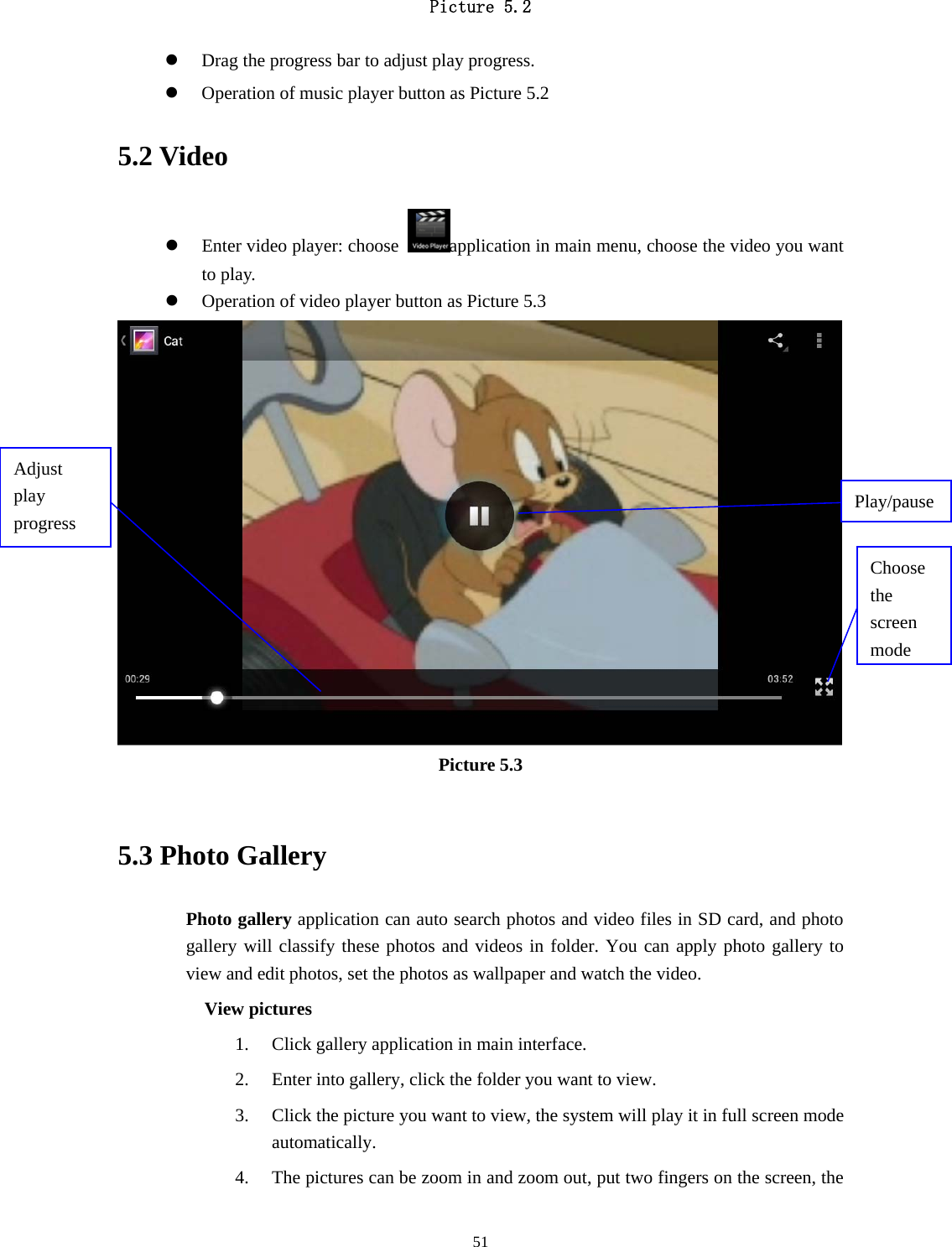     51Picture 5.2  z Drag the progress bar to adjust play progress. z Operation of music player button as Picture 5.2 5.2 Video z Enter video player: choose  application in main menu, choose the video you want to play.    z Operation of video player button as Picture 5.3  Picture 5.3  5.3 Photo Gallery Photo gallery application can auto search photos and video files in SD card, and photo gallery will classify these photos and videos in folder. You can apply photo gallery to view and edit photos, set the photos as wallpaper and watch the video. View pictures 1. Click gallery application in main interface. 2. Enter into gallery, click the folder you want to view. 3. Click the picture you want to view, the system will play it in full screen mode automatically.  4. The pictures can be zoom in and zoom out, put two fingers on the screen, the Choose the screen modeAdjust play progress  Play/pause 