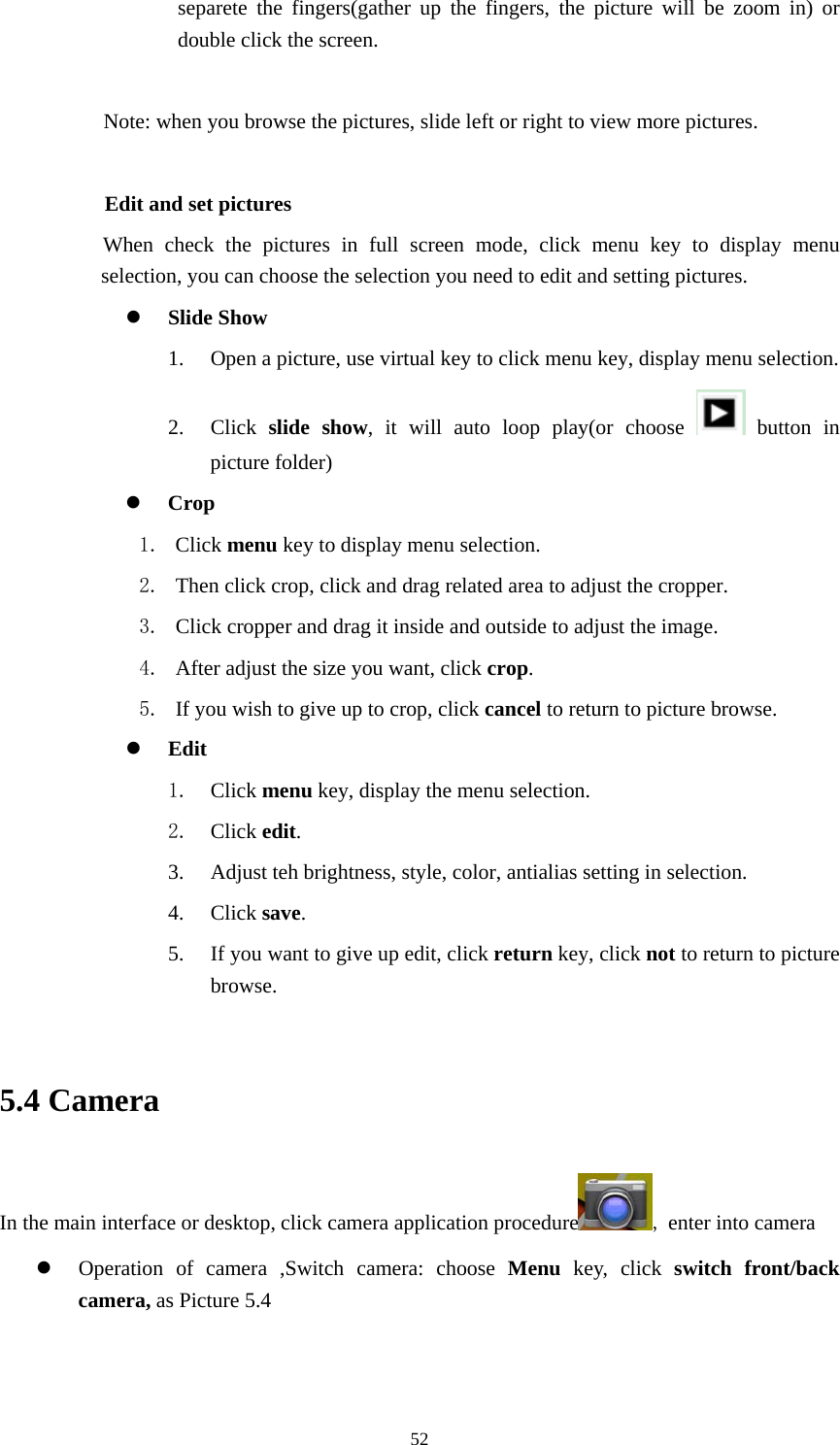     52separete the fingers(gather up the fingers, the picture will be zoom in) or double click the screen.  Note: when you browse the pictures, slide left or right to view more pictures.          Edit and set pictures           When check the pictures in full screen mode, click menu key to display menu selection, you can choose the selection you need to edit and setting pictures. z Slide Show 1. Open a picture, use virtual key to click menu key, display menu selection. 2. Click  slide show, it will auto loop play(or choose   button in picture folder) z Crop 1. Click menu key to display menu selection. 2. Then click crop, click and drag related area to adjust the cropper. 3. Click cropper and drag it inside and outside to adjust the image. 4. After adjust the size you want, click crop. 5. If you wish to give up to crop, click cancel to return to picture browse. z Edit 1. Click menu key, display the menu selection.   2. Click edit. 3. Adjust teh brightness, style, color, antialias setting in selection.   4. Click save. 5. If you want to give up edit, click return key, click not to return to picture browse.  5.4 Camera In the main interface or desktop, click camera application procedure , enter into camera z Operation of camera ,Switch camera: choose Menu key, click switch front/back camera, as Picture 5.4  