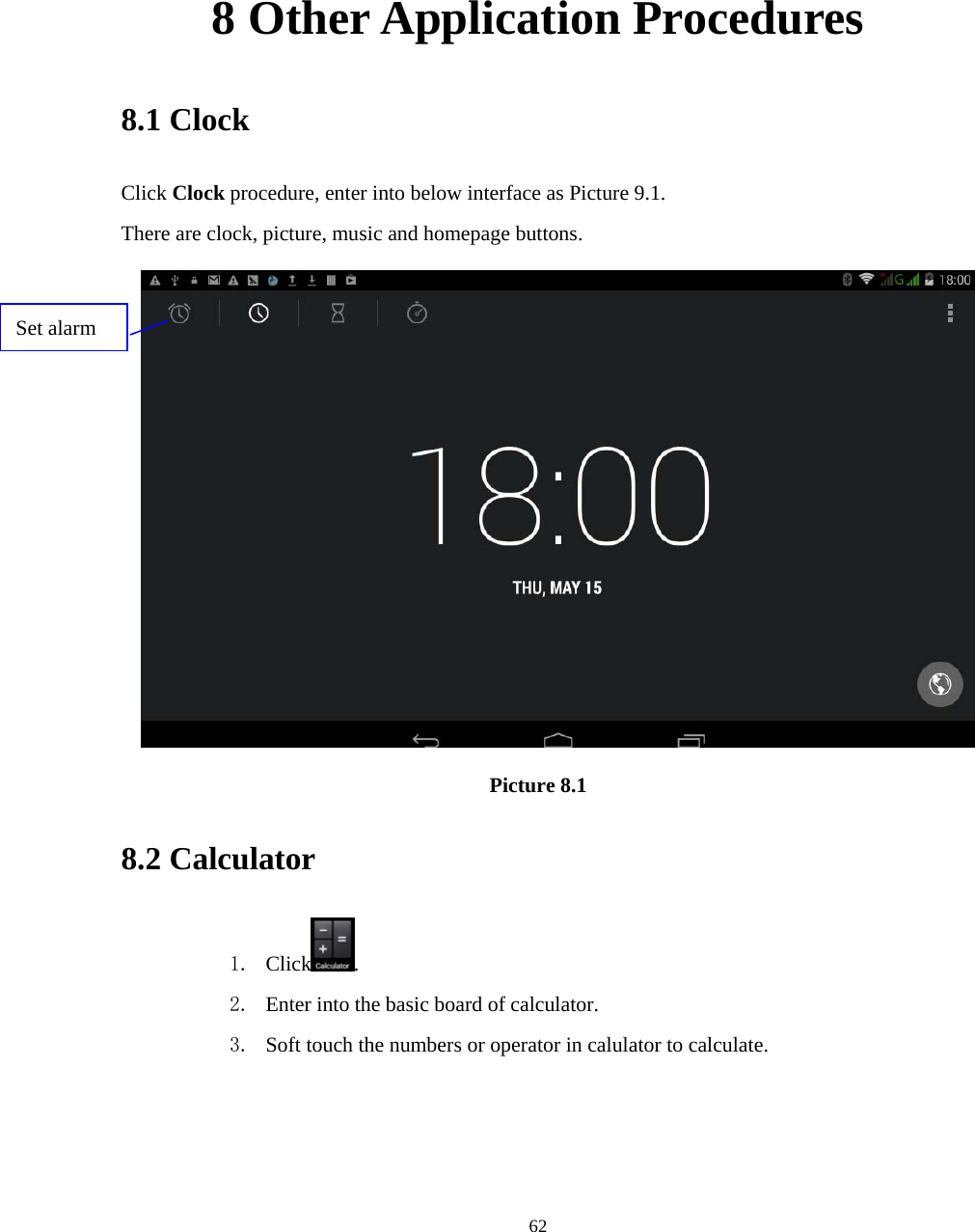     62     8 Other Application Procedures 8.1 Clock Click Clock procedure, enter into below interface as Picture 9.1. There are clock, picture, music and homepage buttons.  Picture 8.1 8.2 Calculator 1. Click . 2. Enter into the basic board of calculator. 3. Soft touch the numbers or operator in calulator to calculate.   Set alarm 