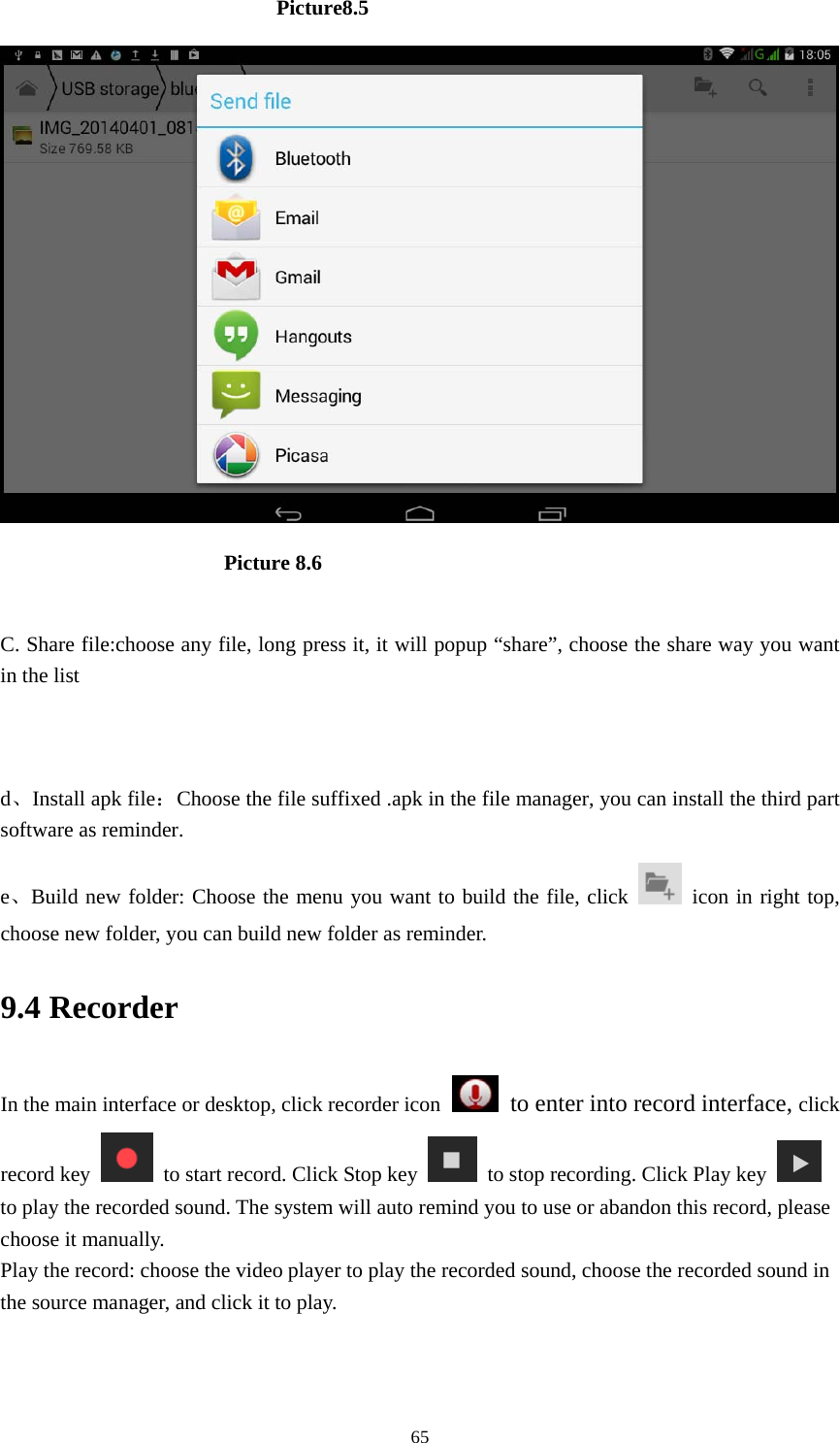     65                          Picture8.5                         Picture 8.6  C. Share file:choose any file, long press it, it will popup &ldquo;share&rdquo;, choose the share way you want in the list   d、Install apk file：Choose the file suffixed .apk in the file manager, you can install the third part software as reminder. e、Build new folder: Choose the menu you want to build the file, click   icon in right top, choose new folder, you can build new folder as reminder. 9.4 Recorder In the main interface or desktop, click recorder icon   to enter into record interface, click record key    to start record. Click Stop key    to stop recording. Click Play key   to play the recorded sound. The system will auto remind you to use or abandon this record, please choose it manually. Play the record: choose the video player to play the recorded sound, choose the recorded sound in the source manager, and click it to play.    