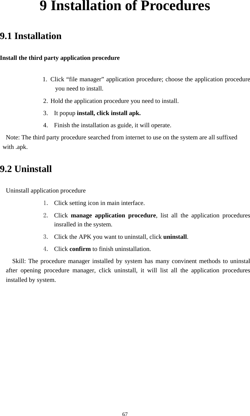     679 Installation of Procedures 9.1 Installation Install the third party application procedure        1. Click &ldquo;file manager&rdquo; application procedure; choose the application procedure you need to install. 2. Hold the application procedure you need to install. 3. It popup install, click install apk. 4. Finish the installation as guide, it will operate.   Note: The third party procedure searched from internet to use on the system are all suffixed with .apk. 9.2 Uninstall Uninstall application procedure 1. Click setting icon in main interface. 2. Click  manage application procedure, list all the application procedures insralled in the system. 3. Click the APK you want to uninstall, click uninstall.  4. Click confirm to finish uninstallation.   Skill: The procedure manager installed by system has many convinent methods to uninstal after opening procedure manager, click uninstall, it will list all the application procedures installed by system. 