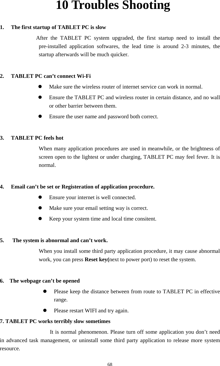     6810 Troubles Shooting 1. The first startup of TABLET PC is slow          After the TABLET PC system upgraded, the first startup need to install the pre-installed application softwares, the lead time is around 2-3 minutes, the startup afterwards will be much quicker.  2. TABLET PC can&rsquo;t connect Wi-Fi z Make sure the wireless router of internet service can work in normal. z Ensure the TABLET PC and wireless router in certain distance, and no wall or other barrier between them. z Ensure the user name and password both correct.  3. TABLET PC feels hot When many application procedures are used in meanwhile, or the brightness of screen open to the lightest or under charging, TABLET PC may feel fever. It is normal.  4. Email can&rsquo;t be set or Registeration of application procedure. z Ensure your internet is well connected. z Make sure your email setting way is correct. z Keep your system time and local time consitent.    5.      The system is abnormal and can&rsquo;t work. When you install some third party application procedure, it may cause abnormal work, you can press Reset key(next to power port) to reset the system.    6.    The webpage can&rsquo;t be opened z Please keep the distance between from route to TABLET PC in effective range. z Please restart WIFI and try again. 7. TABLET PC works terribly slow sometimes It is normal phenomenon. Please turn off some application you don&rsquo;t need in advanced task management, or uninstall some third party application to release more system resource. 